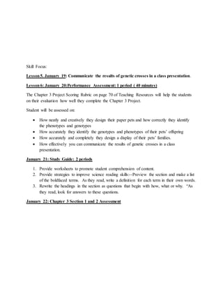 Skill Focus:
Lesson5. January 19: Communicate the results of genetic crosses in a class presentation.
Lesson6: January 20:Performance Assessment: 1 period ( 40 minutes)
The Chapter 3 Project Scoring Rubric on page 70 of Teaching Resources will help the students
on their evaluation how well they complete the Chapter 3 Project.
Student will be assessed on:
 How neatly and creatively they design their paper pets and how correctly they identify
the phenotypes and genotypes
 How accurately they identify the genotypes and phenotypes of their pets’ offspring
 How accurately and completely they design a display of their pets’ families.
 How effectively you can communicate the results of genetic crosses in a class
presentation.
January 21: Study Guide: 2 periods
1. Provide worksheets to promote student comprehension of content.
2. Provide strategies to improve science reading skills:--Preview the section and make a list
of the boldfaced terms. As they read, write a definition for each term in their own words.
3. Rewrite the headings in the section as questions that begin with how, what or why. “As
they read, look for answers to these questions.
January 22: Chapter 3 Section 1 and 2 Assessment
 