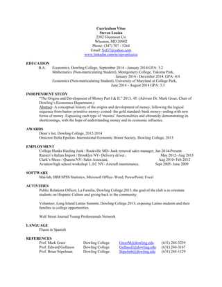 Curriculum Vitae 
Steven Loaiza 
2382 Glenmont Cir 
Wheaton, MD 20902 
Phone: (347) 707 - 5264 
Email: Sxl37@yahoo.com www.linkedin.com/in/stevenloaiza 
EDUCATION 
B.A. Economics, Dowling College, September 2014 - January 2014 GPA: 3.2 
Mathematics (Non-matriculating Student), Montgomery College, Takoma Park, 
January 2014 - December 2014. GPA: 4.0 
Economics (Non-matriculating Student), University of Maryland at College Park, 
June 2014 - August 2014 GPA: 3.3 
INDEPENDENT STUDY 
“The Origins and Development of Money Part I & II.” 2013, 45. (Advisor Dr. Mark Greer, Chair of Dowling’s Economics Department.) 
Abstract- A conceptual history of the origins and development of money, following the logical sequence from barter- primitive money- coined- the gold standard- bank money- ending with new forms of money. Espousing each type of ‘monies’ functionalities and ultimately demonstrating its shortcomings, with the hope of understanding money and its economic influence. 
AWARDS 
Dean’s list, Dowling College, 2012-2014 
Omicron Delta Epsilon- International Economic Honor Society, Dowling College, 2013 
EMPLOYMENT 
College Hunks Hauling Junk / Rockville MD- Junk removal sales manager, Jan 2014-Present 
Ranieri’s Italian Import / Brooklyn NY- Delivery driver, May 2012- Aug 2013 
Clark’s Shoes / Queens NY- Sales Associate, Aug 2010- Feb 2012 
Aviation high school workshop/ L.I.C NY- Aircraft maintenance, Sept 2005- June 2009 
SOFTWARE 
Mat-lab, IBM SPSS Statistics, Microsoft Office- Word; PowerPoint; Excel 
ACTIVITIES 
Public Relations Officer, La Familia, Dowling College.2013; the goal of the club is to orientate students on Hispanic Culture and giving back to the community. 
Volunteer, Long Island Latino Summit, Dowling College.2013; exposing Latino students and their families to college opportunities. 
Wall Street Journal Young Professionals Network 
LANGUAGE 
Fluent in Spanish 
REFERENCES 
Prof. Mark Greer Dowling College GreerM@dowling.edu (631) 244-3239 
Prof. Edward Gullason Dowling College GullasoE@dowling.edu (631) 244-3167 
Prof. Brian Stipelman Dowling College Stipelmb@dowling.edu (631) 244-1129 