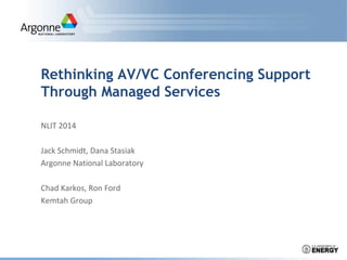 Rethinking AV/VC Conferencing Support
Through Managed Services
NLIT 2014
Jack Schmidt, Dana Stasiak
Argonne National Laboratory
Chad Karkos, Ron Ford
Kemtah Group
 