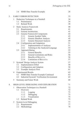 Debugging at the ESL
3.4 SIMD Data Transfer Example
3. EARLY ERROR DETECTION 33
1 Deduction Techniques in a Nutshell 34
1.1 Preliminaries 34
1.2 Related Work 38
2 Static Analysis Framework 40
2.1 Requirements 41
2.2 General Architecture 41
2.3 Generic Framework Components 43
2.3.1 Generic Symbol Table 43
2.3.2 Generic Dataflow Analysis 45
2.3.3 Generic Structural Analysis 49
2.4 Configuration and Adaptation 51
2.4.1 Implementation of Analyses 51
2.4.2 Tailoring to the Analyzed Language 53
2.5 Approach Rating 55
2.5.1 General Benefits 55
2.5.2 General Limitations and Risks 56
2.5.3 Benefits of REGATTA 56
2.5.4 Limitations of REGATTA 57
3 SystemC Design Analysis System 57
3.1 Implementation Effort 58
3.2 Configuration and Adaption 58
3.3 Example Analysis Flow 61
4 Experimental Results 63
4.1 SIMD Data Transfer Example Continued 63
4.2 Industrial SystemC Verification Environment 65
5 Summary and Future Work 68
4. HIGH-LEVEL DEBUGGING AND EXPLORATION 71
1 Observation Techniques in a Nutshell 72
1.1 Overview 72
1.1.1 Logging 73
1.1.2 Debugging 73
1.1.3 Visualization 75
1.2 Related Work 75
2 System-Level Debugging 77
2.1 Requirements 77
2.2 Methodology 78
vi
28
 