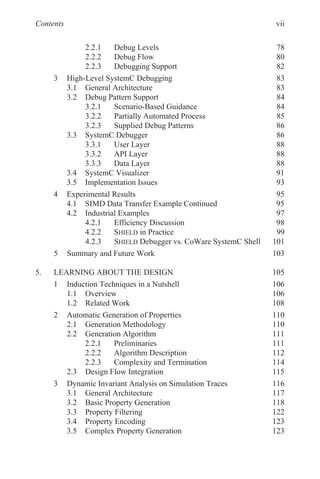 Contents
2.2.1 Debug Levels 78
2.2.2 Debug Flow 80
2.2.3 Debugging Support 82
3 High-Level SystemC Debugging 83
3.1 General Architecture 83
3.2 Debug Pattern Support 84
3.2.1 Scenario-Based Guidance 84
3.2.2 Partially Automated Process 85
3.2.3 Supplied Debug Patterns 86
3.3 SystemC Debugger 86
3.3.1 User Layer 88
3.3.2 API Layer 88
3.3.3 Data Layer 88
3.4 SystemC Visualizer 91
3.5 Implementation Issues 93
4 Experimental Results 95
4.1 SIMD Data Transfer Example Continued 95
4.2 Industrial Examples 97
4.2.1 Efficiency Discussion 98
4.2.2 SHIELD in Practice 99
4.2.3 SHIELD Debugger vs. CoWare SystemC Shell 101
5 Summary and Future Work 103
5. LEARNING ABOUT THE DESIGN 105
1 Induction Techniques in a Nutshell 106
1.1 Overview 106
1.2 Related Work 108
2 Automatic Generation of Properties 110
2.1 Generation Methodology 110
2.2 Generation Algorithm 111
2.2.1 Preliminaries 111
2.2.2 Algorithm Description 112
2.2.3 Complexity and Termination 114
2.3 Design Flow Integration 115
3 Dynamic Invariant Analysis on Simulation Traces 116
3.1 General Architecture 117
3.2 Basic Property Generation 118
3.3 Property Filtering 122
3.4 Property Encoding 123
3.5 Complex Property Generation 123
vii
 