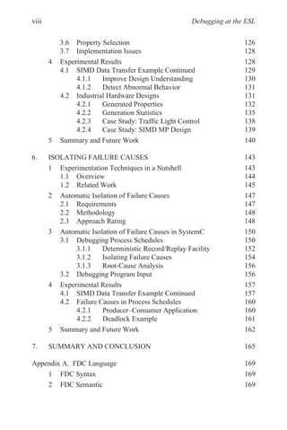 Debugging at the ESL
3.6 Property Selection 126
3.7 Implementation Issues 128
4 Experimental Results 128
4.1 SIMD Data Transfer Example Continued 129
4.1.1 Improve Design Understanding 130
4.1.2 Detect Abnormal Behavior 131
4.2 Industrial Hardware Designs 131
4.2.1 Generated Properties 132
4.2.2 Generation Statistics 135
4.2.3 Case Study: Traffic Light Control 138
4.2.4 Case Study: SIMD MP Design 139
5 Summary and Future Work 140
6. ISOLATING FAILURE CAUSES 143
1 Experimentation Techniques in a Nutshell 143
1.1 Overview 144
1.2 Related Work 145
2 Automatic Isolation of Failure Causes 147
2.1 Requirements 147
2.2 Methodology 148
2.3 Approach Rating 148
3 Automatic Isolation of Failure Causes in SystemC 150
3.1 Debugging Process Schedules 150
3.1.1 Deterministic Record/Replay Facility 152
3.1.2 Isolating Failure Causes 154
3.1.3 Root-Cause Analysis 156
3.2 Debugging Program Input 156
4 Experimental Results 157
4.1 SIMD Data Transfer Example Continued 157
4.2 Failure Causes in Process Schedules 160
4.2.1 Producer–Consumer Application 160
4.2.2 Deadlock Example 161
5 Summary and Future Work 162
7. SUMMARY AND CONCLUSION 165
Appendix A. FDC Language 169
1 FDC Syntax 169
2 FDC Semantic 169
viii
 