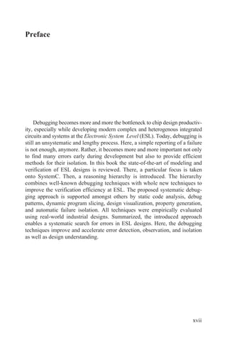 Preface
Debugging becomes more and more the bottleneck to chip design productiv-
ity, especially while developing modern complex and heterogenous integrated
circuits and systems at the Electronic System Level (ESL). Today, debugging is
still an unsystematic and lengthy process. Here, a simple reporting of a failure
is not enough, anymore. Rather, it becomes more and more important not only
to find many errors early during development but also to provide efficient
methods for their isolation. In this book the state-of-the-art of modeling and
verification of ESL designs is reviewed. There, a particular focus is taken
onto SystemC. Then, a reasoning hierarchy is introduced. The hierarchy
combines well-known debugging techniques with whole new techniques to
improve the verification efficiency at ESL. The proposed systematic debug-
ging approach is supported amongst others by static code analysis, debug
patterns, dynamic program slicing, design visualization, property generation,
and automatic failure isolation. All techniques were empirically evaluated
using real-world industrial designs. Summarized, the introduced approach
enables a systematic search for errors in ESL designs. Here, the debugging
techniques improve and accelerate error detection, observation, and isolation
as well as design understanding.
xvii
 