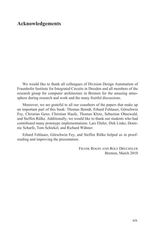 Acknowledgements
We would like to thank all colleagues of Division Design Automation of
Fraunhofer Institute for Integrated Circuits in Dresden and all members of the
research group for computer architecture in Bremen for the amazing atmo-
sphere during research and work and the many fruitful discussions.
Moreover, we are grateful to all our coauthors of the papers that make up
an important part of this book: Thomas Berndt, Erhard Fehlauer, Görschwin
Fey, Christian Genz, Christian Haufe, Thomas Klotz, Sebastian Ohnewald,
and Steffen Rülke. Additionally, we would like to thank our students who had
contributed many prototype implementations: Lars Ehrler, Dirk Linke, Domi-
nic Scharfe, Tom Schiekel, and Richard Wähner.
Erhard Fehlauer, Görschwin Fey, and Steffen Rülke helped us in proof-
reading and improving the presentation.
FRANK ROGIN AND ROLF DRECHSLER
Bremen, March 2010
xix
 