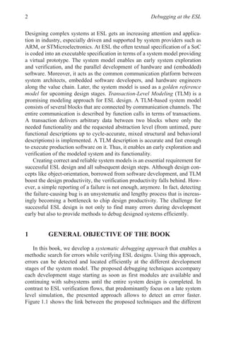 Debugging at the ESL
2
Designing complex systems at ESL gets an increasing attention and applica-
tion in industry, especially driven and supported by system providers such as
ARM, or STMicroelectronics. At ESL the often textual specification of a SoC
is coded into an executable specification in terms of a system model providing
a virtual prototype. The system model enables an early system exploration
and verification, and the parallel development of hardware and (embedded)
software. Moreover, it acts as the common communication platform between
system architects, embedded software developers, and hardware engineers
along the value chain. Later, the system model is used as a golden reference
model for upcoming design stages. Transaction-Level Modeling (TLM) is a
promising modeling approach for ESL design. A TLM-based system model
consists of several blocks that are connected by communication channels. The
entire communication is described by function calls in terms of transactions.
A transaction delivers arbitrary data between two blocks where only the
needed functionality and the requested abstraction level (from untimed, pure
functional descriptions up to cycle-accurate, mixed structural and behavioral
descriptions) is implemented. A TLM description is accurate and fast enough
to execute production software on it. Thus, it enables an early exploration and
verification of the modeled system and its functionality.
Creating correct and reliable system models is an essential requirement for
successful ESL design and all subsequent design steps. Although design con-
cepts like object-orientation, borrowed from software development, and TLM
boost the design productivity, the verification productivity falls behind. How-
ever, a simple reporting of a failure is not enough, anymore. In fact, detecting
the failure-causing bug is an unsystematic and lengthy process that is increas-
ingly becoming a bottleneck to chip design productivity. The challenge for
successful ESL design is not only to find many errors during development
early but also to provide methods to debug designed systems efficiently.
1 GENERAL OBJECTIVE OF THE BOOK
In this book, we develop a systematic debugging approach that enables a
methodic search for errors while verifying ESL designs. Using this approach,
errors can be detected and located efficiently at the different development
stages of the system model. The proposed debugging techniques accompany
each development stage starting as soon as first modules are available and
continuing with subsystems until the entire system design is completed. In
contrast to ESL verification flows, that predominantly focus on a late system
level simulation, the presented approach allows to detect an error faster.
Figure 1.1 shows the link between the proposed techniques and the different
 