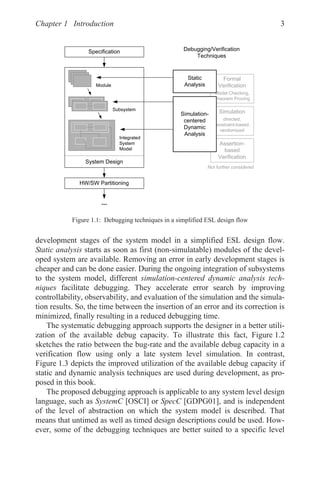 Chapter 1 Introduction 3
development stages of the system model in a simplified ESL design flow.
Static analysis starts as soon as first (non-simulatable) modules of the devel-
oped system are available. Removing an error in early development stages is
cheaper and can be done easier. During the ongoing integration of subsystems
to the system model, different simulation-centered dynamic analysis tech-
niques facilitate debugging. They accelerate error search by improving
controllability, observability, and evaluation of the simulation and the simula-
tion results. So, the time between the insertion of an error and its correction is
minimized, finally resulting in a reduced debugging time.
The systematic debugging approach supports the designer in a better utili-
zation of the available debug capacity. To illustrate this fact, Figure 1.2
sketches the ratio between the bug-rate and the available debug capacity in a
verification flow using only a late system level simulation. In contrast,
Figure 1.3 depicts the improved utilization of the available debug capacity if
static and dynamic analysis techniques are used during development, as pro-
posed in this book.
The proposed debugging approach is applicable to any system level design
language, such as SystemC [OSCI] or SpecC [GDPG01], and is independent
of the level of abstraction on which the system model is described. That
means that untimed as well as timed design descriptions could be used. How-
ever, some of the debugging techniques are better suited to a specific level
Figure 1.1: Debugging techniques in a simplified ESL design flow
6LPXODWLRQ
GLUHFWHG
FRQVWUDLQWEDVHG
UDQGRPL]HG
$VVHUWLRQ
EDVHG
9HULILFDWLRQ
)RUPDO
9HULILFDWLRQ
0RGHOKHFNLQJ
7KHRUHP3URYLQJ
6VWHP'HVLJQ
6SHFLILFDWLRQ
+:6:3DUWLWLRQLQJ

6WDWLF
$QDOVLV
6LPXODWLRQ
FHQWHUHG
'QDPLF
$QDOVLV
'HEXJJLQJ9HULILFDWLRQ
7HFKQLTXHV
0RGXOH
6XEVVWHP
,QWHJUDWHG
6VWHP
0RGHO
1RWIXUWKHUFRQVLGHUHG
 