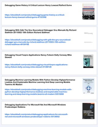 Debugging Game History A Critical Lexicon Henry Lowood Raiford Guins
https://ebookbell.com/product/debugging-game-history-a-critical-
lexicon-henry-lowood-raiford-guins-47323598
Debugging With Gdb The Gnu Sourcelevel Debugger Gnu Manuals By Richard
Stallman 20110503 10th Edition Richard Stallman
https://ebookbell.com/product/debugging-with-gdb-the-gnu-sourcelevel-
debugger-gnu-manuals-by-richard-stallman-20110503-10th-edition-
richard-stallman-49184166
Debugging Visual Foxpro Applications Nancy Folsom Kelly Conway Mike
Stewart
https://ebookbell.com/product/debugging-visual-foxpro-applications-
nancy-folsom-kelly-conway-mike-stewart-51388128
Debugging Machine Learning Models With Python Develop Highperformance
Lowbias And Explainable Machine Learning And Deep Learning Models
Teamira Ali Madani
https://ebookbell.com/product/debugging-machine-learning-models-with-
python-develop-highperformance-lowbias-and-explainable-machine-
learning-and-deep-learning-models-teamira-ali-madani-52016060
Debugging Applications For Microsoft Net And Microsoft Windows
Prodeveloper Robbins
https://ebookbell.com/product/debugging-applications-for-microsoft-
net-and-microsoft-windows-prodeveloper-robbins-55138052
 