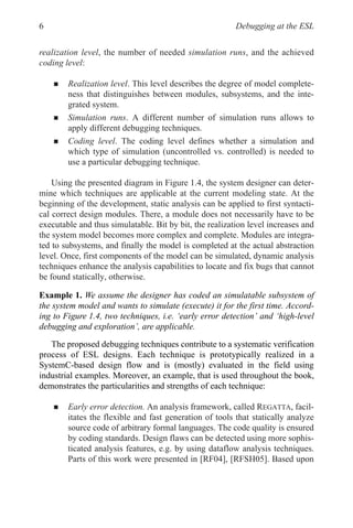 Debugging at the ESL
6
realization level, the number of needed simulation runs, and the achieved
coding level:
„ Realization level. This level describes the degree of model complete-
ness that distinguishes between modules, subsystems, and the inte-
grated system.
„ Simulation runs. A different number of simulation runs allows to
apply different debugging techniques.
„ Coding level. The coding level defines whether a simulation and
which type of simulation (uncontrolled vs. controlled) is needed to
use a particular debugging technique.
Using the presented diagram in Figure 1.4, the system designer can deter-
mine which techniques are applicable at the current modeling state. At the
beginning of the development, static analysis can be applied to first syntacti-
cal correct design modules. There, a module does not necessarily have to be
executable and thus simulatable. Bit by bit, the realization level increases and
the system model becomes more complex and complete. Modules are integra-
ted to subsystems, and finally the model is completed at the actual abstraction
level. Once, first components of the model can be simulated, dynamic analysis
techniques enhance the analysis capabilities to locate and fix bugs that cannot
be found statically, otherwise.
„ Early error detection. An analysis framework, called REGATTA, facil-
itates the flexible and fast generation of tools that statically analyze
source code of arbitrary formal languages. The code quality is ensured
by coding standards. Design flaws can be detected using more sophis-
ticated analysis features, e.g. by using dataflow analysis techniques.
Parts of this work were presented in [RF04], [RFSH05]. Based upon
Example 1. We assume the designer has coded an simulatable subsystem of
the system model and wants to simulate (execute) it for the first time. Accord-
ing to Figure 1.4, two techniques, i.e. ‘early error detection’ and ‘high-level
debugging and exploration’, are applicable.
The proposed debugging techniques contribute to a systematic verification
process of ESL designs. Each technique is prototypically realized in a
demonstrates the particularities and strengths of each technique:
SystemC-based design flow and is (mostly) evaluated in the field using
industrial examples. Moreover, an example, that is used throughout the book,
 
