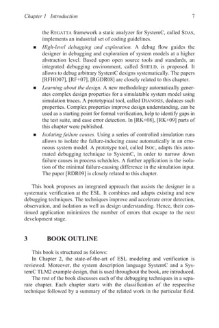 Chapter 1 Introduction 7
the REGATTA framework a static analyzer for SystemC, called SDAS,
implements an industrial set of coding guidelines.
„ High-level debugging and exploration. A debug flow guides the
designer in debugging and exploration of system models at a higher
abstraction level. Based upon open source tools and standards, an
integrated debugging environment, called SHIELD, is proposed. It
allows to debug arbitrary SystemC designs systematically. The papers
[RFHO07], [RF+07], [RGDR08] are closely related to this chapter.
„ Learning about the design. A new methodology automatically gener-
ates complex design properties for a simulatable system model using
simulation traces. A prototypical tool, called DIANOSIS, deduces such
properties. Complex properties improve design understanding, can be
used as a starting point for formal verification, help to identify gaps in
the test suite, and ease error detection. In [RK+08], [RK+09] parts of
this chapter were published.
„ Isolating failure causes. Using a series of controlled simulation runs
allows to isolate the failure-inducing cause automatically in an erro-
neous system model. A prototype tool, called ISOC, adapts this auto-
mated debugging technique to SystemC, in order to narrow down
failure causes in process schedules. A further application is the isola-
tion of the minimal failure-causing difference in the simulation input.
The paper [RDR09] is closely related to this chapter.
This book proposes an integrated approach that assists the designer in a
systematic verification at the ESL. It combines and adapts existing and new
debugging techniques. The techniques improve and accelerate error detection,
observation, and isolation as well as design understanding. Hence, their con-
tinued application minimizes the number of errors that escape to the next
development stage.
3 BOOK OUTLINE
This book is structured as follows:
In Chapter 2, the state-of-the-art of ESL modeling and verification is
reviewed. Moreover, the system description language SystemC and a Sys-
temC TLM2 example design, that is used throughout the book, are introduced.
The rest of the book discusses each of the debugging techniques in a sepa-
rate chapter. Each chapter starts with the classification of the respective
technique followed by a summary of the related work in the particular field.
 