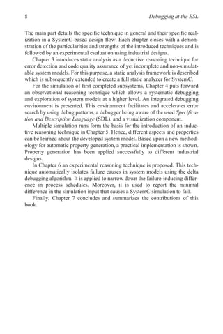 Debugging at the ESL
8
The main part details the specific technique in general and their specific real-
ization in a SystemC-based design flow. Each chapter closes with a demon-
stration of the particularities and strengths of the introduced techniques and is
followed by an experimental evaluation using industrial designs.
Chapter 3 introduces static analysis as a deductive reasoning technique for
error detection and code quality assurance of yet incomplete and non-simulat-
able system models. For this purpose, a static analysis framework is described
which is subsequently extended to create a full static analyzer for SystemC.
For the simulation of first completed subsystems, Chapter 4 puts forward
an observational reasoning technique which allows a systematic debugging
and exploration of system models at a higher level. An integrated debugging
environment is presented. This environment facilitates and accelerates error
search by using debug patterns, a debugger being aware of the used Specifica-
tion and Description Language (SDL), and a visualization component.
Multiple simulation runs form the basis for the introduction of an induc-
tive reasoning technique in Chapter 5. Hence, different aspects and properties
can be learned about the developed system model. Based upon a new method-
ology for automatic property generation, a practical implementation is shown.
Property generation has been applied successfully to different industrial
designs.
In Chapter 6 an experimental reasoning technique is proposed. This tech-
nique automatically isolates failure causes in system models using the delta
debugging algorithm. It is applied to narrow down the failure-inducing differ-
ence in process schedules. Moreover, it is used to report the minimal
difference in the simulation input that causes a SystemC simulation to fail.
Finally, Chapter 7 concludes and summarizes the contributions of this
book.
 