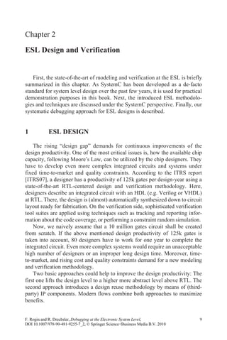 Chapter 2
ESL Design and Verification
First, the state-of-the-art of modeling and verification at the ESL is briefly
summarized in this chapter. As SystemC has been developed as a de-facto
standard for system level design over the past few years, it is used for practical
demonstration purposes in this book. Next, the introduced ESL methodolo-
gies and techniques are discussed under the SystemC perspective. Finally, our
systematic debugging approach for ESL designs is described.
1 ESL DESIGN
The rising “design gap” demands for continuous improvements of the
design productivity. One of the most critical issues is, how the available chip
have to develop even more complex integrated circuits and systems under
fixed time-to-market and quality constraints. According to the ITRS report
[ITRS07], a designer has a productivity of 125k gates per design-year using a
state-of-the-art RTL-centered design and verification methodology. Here,
designers describe an integrated circuit with an HDL (e.g. Verilog or VHDL)
at RTL. There, the design is (almost) automatically synthesized down to circuit
tool suites are applied using techniques such as tracking and reporting infor-
mation about the code coverage, or performing a constraint random simulation.
Now, we naively assume that a 10 million gates circuit shall be created
from scratch. If the above mentioned design productivity of 125k gates is
taken into account, 80 designers have to work for one year to complete the
integrated circuit. Even more complex systems would require an unacceptable
high number of designers or an improper long design time. Moreover, time-
to-market, and rising cost and quality constraints demand for a new modeling
and verification methodology.
Two basic approaches could help to improve the design productivity: The
first one lifts the design level to a higher more abstract level above RTL. The
second approach introduces a design reuse methodology by means of (third-
party) IP components. Modern flows combine both approaches to maximize
benefits.
F. Rogin and R. Drechsler, Debugging at the Electronic System Level, 9
DOI 10.1007/978-90-481-9255-7_2, © Springer Science+Business Media B.V. 2010
capacity, following Moore’ s Law, can be utilized by the chip designers. They
layout ready for fabrication. On the verification side, sophisticated verification
 