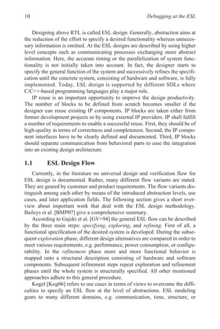 Debugging at the ESL
10
Designing above RTL is called ESL design. Generally, abstraction aims at
the reduction of the effort to specify a desired functionality whereas unneces-
sary information is omitted. At the ESL designs are described by using higher
level concepts such as communicating processes exchanging more abstract
information. Here, the accurate timing or the parallelization of system func-
tionality is not initially taken into account. In fact, the designer starts to
specify the general function of the system and successively refines the specifi-
cation until the concrete system, consisting of hardware and software, is fully
implemented. Today, ESL design is supported by different SDLs where
C/C++-based programming languages play a major role.
IP reuse is an important opportunity to improve the design productivity.
The number of blocks to be defined from scratch becomes smaller if the
designer can reuse existing IP components. IP blocks are taken either from
former development projects or by using external IP providers. IP shall fulfill
a number of requirements to enable a successful reuse. First, they should be of
high-quality in terms of correctness and completeness. Second, the IP compo-
nent interfaces have to be clearly defined and documented. Third, IP blocks
should separate communication from behavioral parts to ease the integration
into an existing design architecture.
1.1 ESL Design Flow
Currently, in the literature no universal design and verification flow for
ESL design is documented. Rather, many different flow variants are stated.
They are geared by customer and product requirements. The flow variants dis-
tinguish among each other by means of the introduced abstraction levels, use
cases, and later application fields. The following section gives a short over-
view about important work that deal with the ESL design methodology.
Baileys et al. [BMP07] give a comprehensive summary.
According to Gajski et al. [GV+94] the general ESL flow can be described
by the three main steps: specifying, exploring, and refining. First of all, a
functional specification of the desired system is developed. During the subse-
quent exploration phase, different design alternatives are compared in order to
meet various requirements, e.g. performance, power consumption, or configu-
rability. In the refinement phase more and more functional behavior is
mapped onto a structural description consisting of hardware and software
components. Subsequent refinement steps repeat exploration and refinement
phases until the whole system is structurally specified. All other mentioned
approaches adhere to this general procedure.
Kogel [Kog06] refers to use cases in terms of views to overcome the diffi-
culties to specify an ESL flow at the level of abstractions. ESL modeling
gears to many different domains, e.g. communication, time, structure, or
 