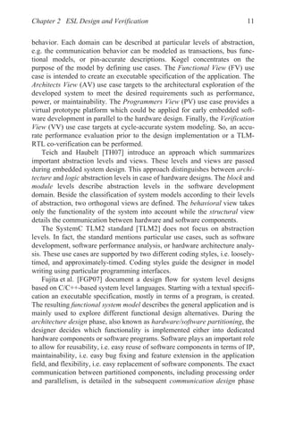 Chapter 2 ESL Design and Verification 11
behavior. Each domain can be described at particular levels of abstraction,
e.g. the communication behavior can be modeled as transactions, bus func-
tional models, or pin-accurate descriptions. Kogel concentrates on the
purpose of the model by defining use cases. The Functional View (FV) use
case is intended to create an executable specification of the application. The
Architects View (AV) use case targets to the architectural exploration of the
developed system to meet the desired requirements such as performance,
power, or maintainability. The Programmers View (PV) use case provides a
virtual prototype platform which could be applied for early embedded soft-
ware development in parallel to the hardware design. Finally, the Verification
View (VV) use case targets at cycle-accurate system modeling. So, an accu-
rate performance evaluation prior to the design implementation or a TLM-
RTL co-verification can be performed.
Teich and Haubelt [TH07] introduce an approach which summarizes
important abstraction levels and views. These levels and views are passed
during embedded system design. This approach distinguishes between archi-
tecture and logic abstraction levels in case of hardware designs. The block and
module levels describe abstraction levels in the software development
domain. Beside the classification of system models according to their levels
of abstraction, two orthogonal views are defined. The behavioral view takes
only the functionality of the system into account while the structural view
details the communication between hardware and software components.
The SystemC TLM2 standard [TLM2] does not focus on abstraction
levels. In fact, the standard mentions particular use cases, such as software
development, software performance analysis, or hardware architecture analy-
sis. These use cases are supported by two different coding styles, i.e. loosely-
timed, and approximately-timed. Coding styles guide the designer in model
writing using particular programming interfaces.
Fujita et al. [FGP07] document a design flow for system level designs
based on C/C++-based system level languages. Starting with a textual specifi-
cation an executable specification, mostly in terms of a program, is created.
The resulting functional system model describes the general application and is
mainly used to explore different functional design alternatives. During the
architecture design phase, also known as hardware/software partitioning, the
designer decides which functionality is implemented either into dedicated
hardware components or software programs. Software plays an important role
to allow for reusability, i.e. easy reuse of software components in terms of IP,
maintainability, i.e. easy bug fixing and feature extension in the application
field, and flexibility, i.e. easy replacement of software components. The exact
communication between partitioned components, including processing order
and parallelism, is detailed in the subsequent communication design phase
 