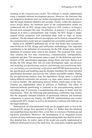 Debugging at the ESL
12
resulting in the communication model. The software is usually implemented
using a standard software development process. However, the functions that
are assigned to hardware parts are further decomposed into structural units to
take the target hardware platform into account. Finally, within the implemen-
tation design phase, the hardware parts of the communication model are
synthesized into an RTL design using high-level ESL synthesis techniques.
Several tools automate this step. Nevertheless, in practice it is usually still a
manual or at most a semiautomatic step. Finally, the RTL design is imple-
mented which comprises well automated steps such as logic or layout
synthesis. The developed software descriptions can be directly extracted from
the communication model and are compiled into executable machine code.
Bailey et al. [BMP07] published one of the first books that summarizes
state-of-the-art in ESL design and verification methodology. One important
contribution is the definition of a taxonomy for the ESL design space and the
definition of common terms used in this domain. The proposed ESL taxon-
omy contains the five axes concurrency, communication, configurability,
temporal, and data. This taxonomy spans a space for the definition and classi-
fication of ESL specification languages, design flows, and tools. Bailey et al.
divides the ESL design flow into six main development steps: specification
and modeling, pre-partitioning analysis, partitioning, post-partitioning anal-
ysis and debug, post-partitioning verification, and HW/SW implementation. In
the specification and modeling step the designer translates the initial informal
specification document successively into various executable models. During
the pre-partitioning analysis step, the algorithmic design space is explored
taking different constraints into account, e.g. time, space, power, complexity,
or time-to-market. The partitioning process defines which parts of the func-
tionality are implemented either in software or hardware. The effect of
hardware/software partitioning is explored in the post-partitioning analysis
and debug step. If necessary, a re-partitioning takes place to better meet the
requirements. Then, the following post-partitioning verification step ensures
that the originally intended behavior of partitioned software and hardware
components is preserved. Finally, the HW/SW implementation step creates
synthesizable RTL models as well as the productive software that shall run on
the target hardware.
Summarized, all aforementioned work can be mapped more or less to the
idealized ESL design flow sketched in Figure 2.1. Rather than this idealized
and simplified linear top-down flow, a real flow is a mixture of bottom-up and
top-down procedures. Moreover, the development of an integrated system
consists of many refinement steps and backtracking paths that shall be not fur-
ther detailed here. In reality, parts of the model are usually implemented at
different abstraction levels at the same time. So, some parts could be specified
 