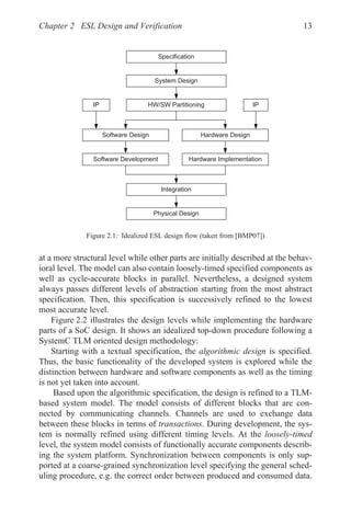 Chapter 2 ESL Design and Verification 13
at a more structural level while other parts are initially described at the behav-
ioral level. The model can also contain loosely-timed specified components as
well as cycle-accurate blocks in parallel. Nevertheless, a designed system
always passes different levels of abstraction starting from the most abstract
specification. Then, this specification is successively refined to the lowest
most accurate level.
Figure 2.2 illustrates the design levels while implementing the hardware
parts of a SoC design. It shows an idealized top-down procedure following a
SystemC TLM oriented design methodology:
Starting with a textual specification, the algorithmic design is specified.
Thus, the basic functionality of the developed system is explored while the
distinction between hardware and software components as well as the timing
is not yet taken into account.
Based upon the algorithmic specification, the design is refined to a TLM-
based system model. The model consists of different blocks that are con-
nected by communicating channels. Channels are used to exchange data
between these blocks in terms of transactions. During development, the sys-
tem is normally refined using different timing levels. At the loosely-timed
level, the system model consists of functionally accurate components describ-
ing the system platform. Synchronization between components is only sup-
ported at a coarse-grained synchronization level specifying the general sched-
uling procedure, e.g. the correct order between produced and consumed data.
Figure 2.1: Idealized ESL design flow (taken from [BMP07])
6VWHP'HVLJQ
,3 ,3
+:6:3DUWLWLRQLQJ
6RIWZDUH'HVLJQ +DUGZDUH'HVLJQ
6RIWZDUH'HYHORSPHQW +DUGZDUH,PSOHPHQWDWLRQ
,QWHJUDWLRQ
3KVLFDO'HVLJQ
6SHFLILFDWLRQ
 