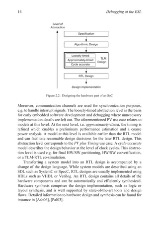Debugging at the ESL
14
Moreover, communication channels are used for synchronization purposes,
e.g. to handle interrupt signals. The loosely-timed abstraction level is the basis
for early embedded software development and debugging where unnecessary
implementation details are left out. The aforementioned PV use case relates to
models at this level. At the next level, i.e. approximately-timed, the timing is
refined which enables a preliminary performance estimation and a coarse
power analysis. A model at this level is available earlier than the RTL model
and can facilitate reasonable design decisions for the later RTL design. This
abstraction level corresponds to the PV plus Timing use case. A cycle-accurate
model describes the design behavior at the level of clock cycles. This abstrac-
tion level is used e.g. for final HW/SW partitioning, HW/SW co-verification,
or a TLM-RTL co-simulation.
Transferring a system model into an RTL design is accompanied by a
change of the design language. While system models are described using an
SDL such as SystemC or SpecC, RTL designs are usually implemented using
HDLs such as VHDL or Verilog. An RTL design contains all details of the
hardware components and can be automatically and efficiently synthesized.
Hardware synthesis comprises the design implementation, such as logic or
layout synthesis, and is well supported by state-of-the-art tools and design
flows. Detailed information to hardware design and synthesis can be found for
instance in [Ash06], [Pal03].
Figure 2.2: Designing the hardware part of an SoC
7/0
'HVLJQ
$OJRULWKPLF'HVLJQ
57/'HVLJQ
/RRVHOWLPHG
$SSUR[LPDWHOWLPHG
FOHDFFXUDWH
'HVLJQ,PSOHPHQWDWLRQ
/HYHORI
$EVWUDFWLRQ
6SHFLILFDWLRQ
 