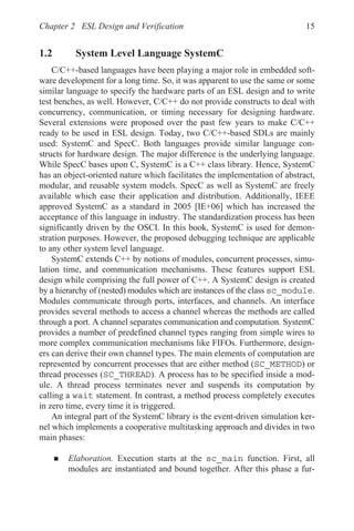 Chapter 2 ESL Design and Verification 15
1.2 System Level Language SystemC
C/C++-based languages have been playing a major role in embedded soft-
ware development for a long time. So, it was apparent to use the same or some
similar language to specify the hardware parts of an ESL design and to write
test benches, as well. However, C/C++ do not provide constructs to deal with
concurrency, communication, or timing necessary for designing hardware.
Several extensions were proposed over the past few years to make C/C++
ready to be used in ESL design. Today, two C/C++-based SDLs are mainly
used: SystemC and SpecC. Both languages provide similar language con-
structs for hardware design. The major difference is the underlying language.
While SpecC bases upon C, SystemC is a C++ class library. Hence, SystemC
has an object-oriented nature which facilitates the implementation of abstract,
modular, and reusable system models. SpecC as well as SystemC are freely
available which ease their application and distribution. Additionally, IEEE
approved SystemC as a standard in 2005 [IE+06] which has increased the
acceptance of this language in industry. The standardization process has been
significantly driven by the OSCI. In this book, SystemC is used for demon-
stration purposes. However, the proposed debugging technique are applicable
to any other system level language.
SystemC extends C++ by notions of modules, concurrent processes, simu-
lation time, and communication mechanisms. These features support ESL
design while comprising the full power of C++. A SystemC design is created
by a hierarchy of (nested) modules which are instances of the class sc_module.
Modules communicate through ports, interfaces, and channels. An interface
provides several methods to access a channel whereas the methods are called
through a port. A channel separates communication and computation. SystemC
provides a number of predefined channel types ranging from simple wires to
more complex communication mechanisms like FIFOs. Furthermore, design-
ers can derive their own channel types. The main elements of computation are
represented by concurrent processes that are either method (SC_METHOD) or
thread processes (SC_THREAD). A process has to be specified inside a mod-
ule. A thread process terminates never and suspends its computation by
calling a wait statement. In contrast, a method process completely executes
in zero time, every time it is triggered.
An integral part of the SystemC library is the event-driven simulation ker-
nel which implements a cooperative multitasking approach and divides in two
main phases:
„ Elaboration. Execution starts at the sc_main function. First, all
modules are instantiated and bound together. After this phase a fur-
 