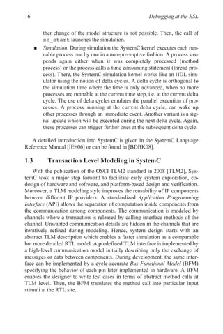 Debugging at the ESL
16
ther change of the model structure is not possible. Then, the call of
sc_start launches the simulation.
„ Simulation. During simulation the SystemC kernel executes each run-
nable process one by one in a non-preemptive fashion. A process sus-
pends again either when it was completely processed (method
process) or the process calls a time consuming statement (thread pro-
cess). There, the SystemC simulation kernel works like an HDL sim-
ulator using the notion of delta cycles. A delta cycle is orthogonal to
the simulation time where the time is only advanced, when no more
processes are runnable at the current time step, i.e. at the current delta
cycle. The use of delta cycles emulates the parallel execution of pro-
cesses. A process, running at the current delta cycle, can wake up
other processes through an immediate event. Another variant is a sig-
nal update which will be executed during the next delta cycle. Again,
these processes can trigger further ones at the subsequent delta cycle.
A detailed introduction into SystemC is given in the SystemC Language
Reference Manual [IE+06] or can be found in [BDBK08].
1.3 Transaction Level Modeling in SystemC
With the publication of the OSCI TLM2 standard in 2008 [TLM2], Sys-
temC took a major step forward to facilitate early system exploration, co-
design of hardware and software, and platform-based design and verification.
Moreover, a TLM modeling style improves the reusability of IP components
between different IP providers. A standardized Application Programming
Interface (API) allows the separation of computation inside components from
the communication among components. The communication is modeled by
channels where a transaction is released by calling interface methods of the
channel. Unwanted communication details are hidden in the channels that are
iteratively refined during modeling. Hence, system design starts with an
abstract TLM description which enables a faster simulation as a comparable
but more detailed RTL model. A predefined TLM interface is implemented by
a high-level communication model initially describing only the exchange of
messages or data between components. During development, the same inter-
face can be implemented by a cycle-accurate Bus Functional Model (BFM)
specifying the behavior of each pin later implemented in hardware. A BFM
enables the designer to write test cases in terms of abstract method calls at
TLM level. Then, the BFM translates the method call into particular input
stimuli at the RTL site.
 