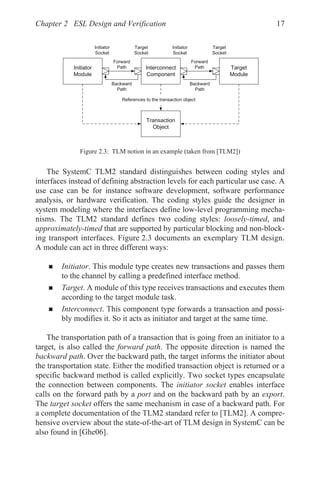 Chapter 2 ESL Design and Verification 17
The SystemC TLM2 standard distinguishes between coding styles and
interfaces instead of defining abstraction levels for each particular use case. A
use case can be for instance software development, software performance
analysis, or hardware verification. The coding styles guide the designer in
system modeling where the interfaces define low-level programming mecha-
nisms. The TLM2 standard defines two coding styles: loosely-timed, and
approximately-timed that are supported by particular blocking and non-block-
ing transport interfaces. Figure 2.3 documents an exemplary TLM design.
A module can act in three different ways:
„ Initiator. This module type creates new transactions and passes them
to the channel by calling a predefined interface method.
„ Target. A module of this type receives transactions and executes them
according to the target module task.
„ Interconnect. This component type forwards a transaction and possi-
bly modifies it. So it acts as initiator and target at the same time.
The transportation path of a transaction that is going from an initiator to a
target, is also called the forward path. The opposite direction is named the
backward path. Over the backward path, the target informs the initiator about
the transportation state. Either the modified transaction object is returned or a
specific backward method is called explicitly. Two socket types encapsulate
the connection between components. The initiator socket enables interface
calls on the forward path by a port and on the backward path by an export.
The target socket offers the same mechanism in case of a backward path. For
a complete documentation of the TLM2 standard refer to [TLM2]. A compre-
hensive overview about the state-of-the-art of TLM design in SystemC can be
also found in [Ghe06].
Figure 2.3: TLM notion in an example (taken from [TLM2])
,QLWLDWRU
0RGXOH
,QWHUFRQQHFW
RPSRQHQW
7DUJHW
0RGXOH
)RUZDUG
3DWK
)RUZDUG
3DWK
%DFNZDUG
3DWK
,QLWLDWRU
6RFNHW
7DUJHW
6RFNHW
,QLWLDWRU
6RFNHW
7DUJHW
6RFNHW
7UDQVDFWLRQ
2EMHFW
%DFNZDUG
3DWK
5HIHUHQFHVWRWKHWUDQVDFWLRQREMHFW
 