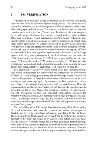 Debugging at the ESL
18
2 ESL VERIFICATION
Verification of functional design correctness has become the dominating
cost and time factor in electronic system design, today. The correctness of a
system has to be checked at each design step to identify errors as early as pos-
sible during system development. The later an error is detected, the more the
costs for its correction increase. To cope with the rising verification complex-
ity, a wide range of advanced techniques is used such as static analysis,
debugging techniques, formal verification, assertion-based verification, con-
straint-random simulation, automatic test pattern generation, or model-based
specification approaches. As already discussed on page 9, each abstraction
level provides a defined degree of detail to fulfill a certain modeling or verifi-
cation task, e.g. to measure the software performance or to explore different
architectural choices. Starting with a system model, the model is refined step-
by-step until the system is completed in the final software and hardware. An
efficient abstraction mechanism for ESL design is provided by the introduc-
tion of SDLs together with a TLM design methodology. TLM facilitates the
design parts independently of each other (see Section 1.3 on page 16).
It is promising to extensively check higher level, less complex, descrip-
tions before refining them. So, the detection and correction of an error is more
efficient. A system design passes many refinement steps where in case of an
error the design has to be fixed. Sometimes taken refinements are backtracked
starting at a previous step, again. Equivalence checking ensures the equiva-
lence between the current implementation and the specification. Does the
implementation satisfy the specification, it will become the specification for
the following design step. Writing the initial specification is a time-consum-
ing and error-prone process. An imperfect specification increases the
probability for false positives, i.e. pointing out non-bugs as bugs, or false neg-
atives, i.e. failing to find real bugs. So, it is crucial to start with a correct and
preferably complete specification which describes all important and desired
aspects of the system.
The availability of an ESL design flow does not only allow the modeling
of complex hardware. Moreover, the system model enables the designer to
develop and to verify embedded software in parallel with the hardware.
There, the hardware blocks can be exercised from the software programmers
perspective. So, many functional errors can be found before the actual hard-
ware is available. A system model has a further advantage. During develop-
ment, parts of the system are replaced by their particular implementation (in
hardware) whereas the rest becomes the verification environment. Thus, the
hardware designer can be relieved from any additional writing of the verifica-
separation of computation and communication and allows to refine different
 