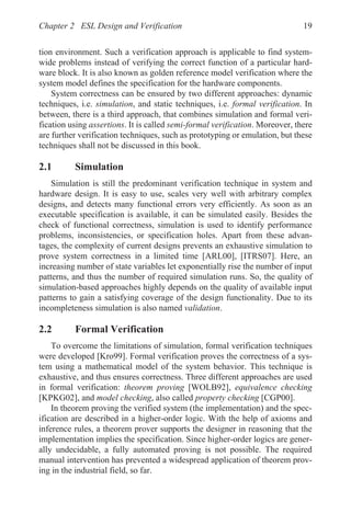 Chapter 2 ESL Design and Verification 19
tion environment. Such a verification approach is applicable to find system-
wide problems instead of verifying the correct function of a particular hard-
ware block. It is also known as golden reference model verification where the
system model defines the specification for the hardware components.
System correctness can be ensured by two different approaches: dynamic
techniques, i.e. simulation, and static techniques, i.e. formal verification. In
between, there is a third approach, that combines simulation and formal veri-
fication using assertions. It is called semi-formal verification. Moreover, there
are further verification techniques, such as prototyping or emulation, but these
techniques shall not be discussed in this book.
2.1 Simulation
Simulation is still the predominant verification technique in system and
hardware design. It is easy to use, scales very well with arbitrary complex
designs, and detects many functional errors very efficiently. As soon as an
executable specification is available, it can be simulated easily. Besides the
check of functional correctness, simulation is used to identify performance
problems, inconsistencies, or specification holes. Apart from these advan-
tages, the complexity of current designs prevents an exhaustive simulation to
prove system correctness in a limited time [ARL00], [ITRS07]. Here, an
increasing number of state variables let exponentially rise the number of input
patterns, and thus the number of required simulation runs. So, the quality of
simulation-based approaches highly depends on the quality of available input
patterns to gain a satisfying coverage of the design functionality. Due to its
incompleteness simulation is also named validation.
2.2 Formal Verification
To overcome the limitations of simulation, formal verification techniques
were developed [Kro99]. Formal verification proves the correctness of a sys-
tem using a mathematical model of the system behavior. This technique is
exhaustive, and thus ensures correctness. Three different approaches are used
in formal verification: theorem proving [WOLB92], equivalence checking
[KPKG02], and model checking, also called property checking [CGP00].
In theorem proving the verified system (the implementation) and the spec-
ification are described in a higher-order logic. With the help of axioms and
inference rules, a theorem prover supports the designer in reasoning that the
implementation implies the specification. Since higher-order logics are gener-
ally undecidable, a fully automated proving is not possible. The required
manual intervention has prevented a widespread application of theorem prov-
ing in the industrial field, so far.
 