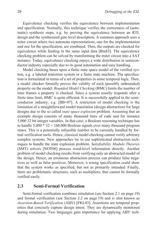 Debugging at the ESL
20
Equivalence checking verifies the equivalence between implementation
and specification. Normally, this technique verifies the correctness of (auto-
matic) synthesis steps, e.g. by proving the equivalence between an RTL
design and the synthesized gate level description. A common approach uses a
miter circuit where two automata representations, one for the implementation
and one for the specification, are combined. Then, the outputs are checked for
equivalence while feeding in the same input data [Bra83]. The equivalence
checking problem can be solved by transforming the miter circuit into a SAT
instance. Today, equivalence checking enjoys a wide distribution in semicon-
ductor industry especially due to its good automation and easy handling.
Model checking bases upon a finite state space model of the verified sys-
tem, e.g. a labeled transition system or a finite state machine. The specifica-
tion is formulated in terms of a set of properties in some temporal logic. Then,
a model checker formally proves the validity of each (possibly unbounded)
property on the model. Bounded Model Checking (BMC) limits the number of
time frames a property is checked. Since a system usually responds after a
finite time limit, BMC is quite efficient. It is successfully applied in the semi-
conductor industry, e.g. [BB+07]. A restriction of model checking is the
limitation of a straightforward model translation (design abstraction) for large
designs due to the so called state space explosion problem. Assuming that an
example design consists of many thousand lines of code and for instance
5,000 32 bit integer variables. In that case, a Boolean reasoning technique has
to handle 5,000 * 32 = 160,000 Boolean signals over many thousand program
states. This is a potentially infeasible number to be currently handled by for-
mal verification tools. Hence, classical model checking cannot verify arbitrary
complex systems. New approaches try to use sophisticated abstraction tech-
niques to handle the state explosion problem. Satisfiability Modulo Theories
(SMT) solvers [NOT06] process word-level information directly. Another
problem of model checking results from verifying only an abstracted model of
the design. Hence, an erroneous abstraction process can produce false nega-
tives as well as false positives. Moreover, a wrong specification could show
that the system works as specified, but not as primarily intended. Finally,
there are problematic structures, such as multipliers, that cannot be formally
verified easily.
2.3 Semi-Formal Verification
Semi-formal verification combines simulation (see Section 2.1 on page 19)
and formal verification (see Section 2.2 on page 19) and is also known as
Assertion-Based Verification (ABV) [FKL03]. Assertions are temporal prop-
erties that concisely capture design intent. They are dynamically monitored
during simulation. Two languages gain importance for applying ABV tech-
 