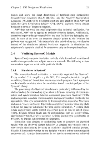 Chapter 2 ESL Design and Verification 21
niques and allow the exact description of temporal-logic expressions:
SystemVerilog Assertions (SVA) [IE+05a] and the Property Specification
Language (PSL) [IE+05b]. To enable a fast and easy creation of an ABV test
suite, the Open Verification Library (OVL) [OVL] captures typical design
behavior in terms of assertion checkers.
ABV does not prove the specified property like in formal verification. For
this reason, ABV can be applied to arbitrary complex designs. Additionally,
assertions improve design observability, and thus facilitate the debugging pro-
cess. In case of an error, an assertion directly points to the location the
problem was recognized. This approach is also called white-box verification
instead of the simulation oriented black-box approach. In simulation the
response of a system is checked for correctness only at the output interfaces.
2.4 Verifying SystemC Models
SystemC only supports simulation natively while formal and semi-formal
verification approaches are subject to current research. The following section
summarizes important work in the particular fields.
2.4.1 Simulation in SystemC
The simulation-based validation is inherently supported by SystemC.
Every standard C++ compiler, e.g. the GNU C++ compiler, is able to compile
an arbitrary SystemC description into an executable program. Such a program
can be directly simulated since the simulation kernel is an integral part of the
SystemC library.
The processing of a SystemC simulation is particularly influenced by the
style of coding. Several coding styles allow a different modeling of communi-
cation and synchronization between concurrent processes. SystemC FIFOs
and semaphores introduce communication and synchronization points into the
application. This style is formalized by Communicating Sequential Processes
and Kahn Process Networks. It permits a completely untimed modeling style
without the need for advancing the time during simulation. A coding style
where each process yields control at a certain point in time is called timed.
There, different timing levels can be distinguished such as loosely-timed,
approximately timed, or cycle-accurate. A timed coding style is supported in
SystemC by explicit synchronization statements.
Simulation uses directed or randomized tests to compare the expected
results with the observed system behavior. A directed test validates only a
very certain functionality by using an explicitly specified stimulus pattern.
Usually, it is manually written by the designer which is a time-consuming and
erroneous task. A major improvement in test bench automation was achieved
 