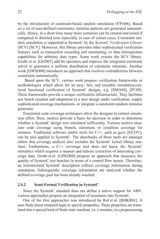 Debugging at the ESL
22
by the introduction of constraint-based random simulation [YPA06]. Based
on a set of user-defined constraints, stimulus patterns are generated automati-
cally. Hence, in a short time many more scenarios can be created and tested if
compared to directed tests especially in case of corner cases. Constraint ran-
dom simulation is supported in SystemC by the SystemC Verification Library
(SCV) [SCV]. Moreover, this library provides other sophisticated verification
features such as transaction recording and monitoring, or data introspection
capabilities for arbitrary data types. Some work extents the SCV library.
Große et al. [GED07] add bit operators and improve the integrated constraint
solver to guarantee a uniform distribution of constraint solutions. Another
work [GWSD08] introduces an approach that resolves contradictions between
constraints automatically.
Based upon the SCV, various work propose verification frameworks or
methodologies which allow for an easy, fast, and reusable simulation-cen-
tered functional verification of SystemC designs, e.g. [SMA04], [PC05].
These frameworks provide a unique verification infrastructure. They facilitate
test bench creation and adaptation to a new design under verification, supply
sophisticated coverage mechanisms, or integrate a constraint-random stimulus
generator.
Functional code coverage techniques allow the designer to control simula-
tion effort. Here, metrics provide a basis for decision in order to determine
whether a SystemC design was simulated sufficiently. Various metrics mea-
sure code coverage using branch, statement, or condition coverage for
instance. Traditional software metric tools for C++, such as gcov [GCOV],
can be also applied to SystemC. The drawbacks of these tools are amongst
others that coverage analysis also includes the SystemC kernel library rou-
tines. Furthermore, a C++ coverage tool does not know the SystemC
semantics which requires a manual and tedious extraction of interesting cov-
erage data. Große et al. [GPKD08] propose an approach that measures the
quality of SystemC test benches in terms of a control flow metric. Therefore,
an instrumented SystemC description collects coverage information during
simulation. Subsequently, coverage information are analyzed whether the
defined coverage goal has been already reached.
2.4.2 Semi-Formal Verification in SystemC
Since the SystemC standard does not define a native support for ABV,
various approaches propose an integration of assertions into SystemC.
One of the first approaches was introduced by Ruf et al. [RHKR01]. It
uses finite linear temporal logic to specify properties. These properties are trans-
lated into a special kind of finite-state machine, i.e. a monitor, in a preprocessing
 