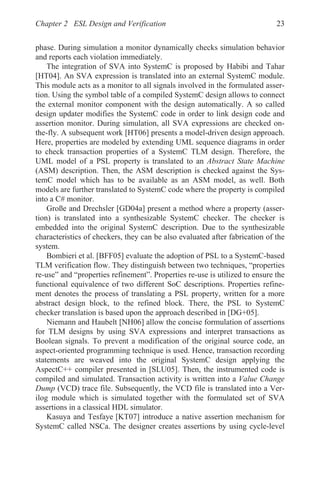 Chapter 2 ESL Design and Verification 23
phase. During simulation a monitor dynamically checks simulation behavior
and reports each violation immediately.
The integration of SVA into SystemC is proposed by Habibi and Tahar
[HT04]. An SVA expression is translated into an external SystemC module.
This module acts as a monitor to all signals involved in the formulated asser-
tion. Using the symbol table of a compiled SystemC design allows to connect
the external monitor component with the design automatically. A so called
design updater modifies the SystemC code in order to link design code and
assertion monitor. During simulation, all SVA expressions are checked on-
the-fly. A subsequent work [HT06] presents a model-driven design approach.
Here, properties are modeled by extending UML sequence diagrams in order
to check transaction properties of a SystemC TLM design. Therefore, the
UML model of a PSL property is translated to an Abstract State Machine
(ASM) description. Then, the ASM description is checked against the Sys-
temC model which has to be available as an ASM model, as well. Both
models are further translated to SystemC code where the property is compiled
into a C# monitor.
Große and Drechsler [GD04a] present a method where a property (asser-
tion) is translated into a synthesizable SystemC checker. The checker is
embedded into the original SystemC description. Due to the synthesizable
characteristics of checkers, they can be also evaluated after fabrication of the
system.
Bombieri et al. [BFF05] evaluate the adoption of PSL to a SystemC-based
TLM verification flow. They distinguish between two techniques, “properties
re-use” and “properties refinement”. Properties re-use is utilized to ensure the
functional equivalence of two different SoC descriptions. Properties refine-
ment denotes the process of translating a PSL property, written for a more
abstract design block, to the refined block. There, the PSL to SystemC
checker translation is based upon the approach described in [DG+05].
Niemann and Haubelt [NH06] allow the concise formulation of assertions
for TLM designs by using SVA expressions and interpret transactions as
Boolean signals. To prevent a modification of the original source code, an
aspect-oriented programming technique is used. Hence, transaction recording
statements are weaved into the original SystemC design applying the
AspectC++ compiler presented in [SLU05]. Then, the instrumented code is
compiled and simulated. Transaction activity is written into a Value Change
Dump (VCD) trace file. Subsequently, the VCD file is translated into a Ver-
ilog module which is simulated together with the formulated set of SVA
assertions in a classical HDL simulator.
Kasuya and Tesfaye [KT07] introduce a native assertion mechanism for
SystemC called NSCa. The designer creates assertions by using cycle-level
 