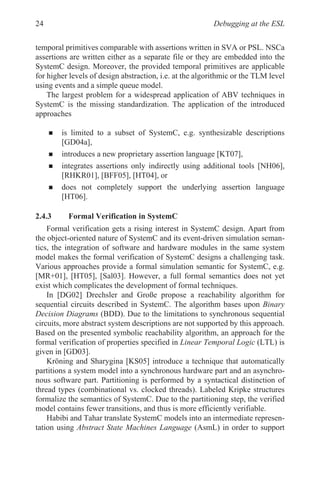 Debugging at the ESL
24
temporal primitives comparable with assertions written in SVA or PSL. NSCa
assertions are written either as a separate file or they are embedded into the
SystemC design. Moreover, the provided temporal primitives are applicable
for higher levels of design abstraction, i.e. at the algorithmic or the TLM level
using events and a simple queue model.
The largest problem for a widespread application of ABV techniques in
SystemC is the missing standardization. The application of the introduced
approaches
„ is limited to a subset of SystemC, e.g. synthesizable descriptions
[GD04a],
„ introduces a new proprietary assertion language [KT07],
„ integrates assertions only indirectly using additional tools [NH06],
[RHKR01], [BFF05], [HT04], or
„ does not completely support the underlying assertion language
[HT06].
2.4.3 Formal Verification in SystemC
Formal verification gets a rising interest in SystemC design. Apart from
the object-oriented nature of SystemC and its event-driven simulation seman-
tics, the integration of software and hardware modules in the same system
model makes the formal verification of SystemC designs a challenging task.
Various approaches provide a formal simulation semantic for SystemC, e.g.
[MR+01], [HT05], [Sal03]. However, a full formal semantics does not yet
exist which complicates the development of formal techniques.
In [DG02] Drechsler and Große propose a reachability algorithm for
sequential circuits described in SystemC. The algorithm bases upon Binary
Decision Diagrams (BDD). Due to the limitations to synchronous sequential
circuits, more abstract system descriptions are not supported by this approach.
Based on the presented symbolic reachability algorithm, an approach for the
formal verification of properties specified in Linear Temporal Logic (LTL) is
given in [GD03].
Kröning and Sharygina [KS05] introduce a technique that automatically
partitions a system model into a synchronous hardware part and an asynchro-
nous software part. Partitioning is performed by a syntactical distinction of
thread types (combinational vs. clocked threads). Labeled Kripke structures
formalize the semantics of SystemC. Due to the partitioning step, the verified
model contains fewer transitions, and thus is more efficiently verifiable.
Habibi and Tahar translate SystemC models into an intermediate represen-
tation using Abstract State Machines Language (AsmL) in order to support
 