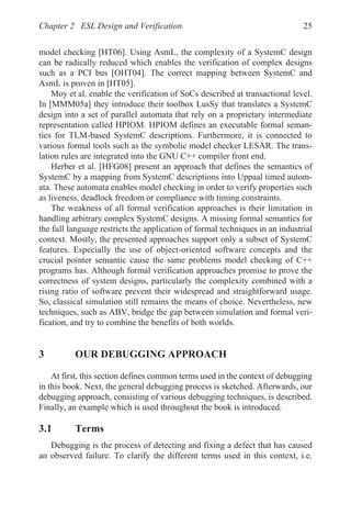 Chapter 2 ESL Design and Verification 25
model checking [HT06]. Using AsmL, the complexity of a SystemC design
can be radically reduced which enables the verification of complex designs
such as a PCI bus [OHT04]. The correct mapping between SystemC and
AsmL is proven in [HT05].
Moy et al. enable the verification of SoCs described at transactional level.
In [MMM05a] they introduce their toolbox LusSy that translates a SystemC
design into a set of parallel automata that rely on a proprietary intermediate
representation called HPIOM. HPIOM defines an executable formal seman-
tics for TLM-based SystemC descriptions. Furthermore, it is connected to
various formal tools such as the symbolic model checker LESAR. The trans-
lation rules are integrated into the GNU C++ compiler front end.
Herber et al. [HFG08] present an approach that defines the semantics of
SystemC by a mapping from SystemC descriptions into Uppaal timed autom-
ata. These automata enables model checking in order to verify properties such
as liveness, deadlock freedom or compliance with timing constraints.
The weakness of all formal verification approaches is their limitation in
handling arbitrary complex SystemC designs. A missing formal semantics for
the full language restricts the application of formal techniques in an industrial
context. Mostly, the presented approaches support only a subset of SystemC
features. Especially the use of object-oriented software concepts and the
crucial pointer semantic cause the same problems model checking of C++
programs has. Although formal verification approaches promise to prove the
correctness of system designs, particularly the complexity combined with a
rising ratio of software prevent their widespread and straightforward usage.
So, classical simulation still remains the means of choice. Nevertheless, new
techniques, such as ABV, bridge the gap between simulation and formal veri-
fication, and try to combine the benefits of both worlds.
3 OUR DEBUGGING APPROACH
At first, this section defines common terms used in the context of debugging
in this book. Next, the general debugging process is sketched. Afterwards, our
debugging approach, consisting of various debugging techniques, is described.
Finally, an example which is used throughout the book is introduced.
3.1 Terms
Debugging is the process of detecting and fixing a defect that has caused
an observed failure. To clarify the different terms used in this context, i.e.
 
