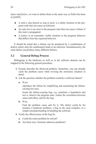 Debugging at the ESL
26
defect and failure, we want to define them in the same way as Zeller has done
in [Zel05]:
„ A defect, also known as bug or fault, is a faulty location in the pro-
gram code that can cause an infection.
„ An infection is an error in the program state that can cause a failure if
this state is propagated.
„ A failure is an externally visible situation in the program behavior
that differs from the expected behavior.
It should be noted that a failure can be produced by a combination of
defects where only the combination leads to an infection. Simultaneously, the
same defect can produce many different failures.
3.2 General Debug Process
Debugging in the hardware as well as in the software domain can be
mapped to the following general procedure:
1. Exactly describe the observed problem. Sometime, you can already
catch the problem cause while revising the erroneous situation in
detail.
2. Ask the question whether the problem could be a software failure?
a. If yes
reproduce the failure by simplifying and automating the failure-
causing test case,
locate the failure-causing bug, e.g. constitute a hypothesis and
test it, observe the program state, isolate the correlation between
cause and effect, and fix the bug.
b. If no,
Find the problem cause and fix it. The defect could be for
instance a hardware problem, a bug in the used compiler, or a
simple misunderstanding in handling the software.
3. Verify the effectiveness of the bug fix.
a. Could the entire problem be solved?
b. Are there new, formerly unknown problems?
 