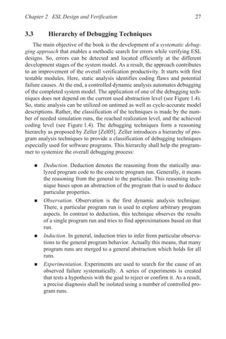 Chapter 2 ESL Design and Verification 27
3.3 Hierarchy of Debugging Techniques
The main objective of the book is the development of a systematic debug-
ging approach that enables a methodic search for errors while verifying ESL
designs. So, errors can be detected and located efficiently at the different
development stages of the system model. As a result, the approach contributes
to an improvement of the overall verification productivity. It starts with first
testable modules. Here, static analysis identifies coding flaws and potential
failure causes. At the end, a controlled dynamic analysis automates debugging
of the completed system model. The application of one of the debugging tech-
niques does not depend on the current used abstraction level (see Figure 1.4).
So, static analysis can be utilized on untimed as well as cycle-accurate model
descriptions. Rather, the classification of the techniques is made by the num-
ber of needed simulation runs, the reached realization level, and the achieved
coding level (see Figure 1.4). The debugging techniques form a reasoning
hierarchy as proposed by Zeller [Zel05]. Zeller introduces a hierarchy of pro-
gram analysis techniques to provide a classification of debugging techniques
especially used for software programs. This hierarchy shall help the program-
mer to systemize the overall debugging process:
„ Deduction. Deduction denotes the reasoning from the statically ana-
lyzed program code to the concrete program run. Generally, it means
the reasoning from the general to the particular. This reasoning tech-
nique bases upon an abstraction of the program that is used to deduce
particular properties.
„ Observation. Observation is the first dynamic analysis technique.
There, a particular program run is used to explore arbitrary program
aspects. In contrast to deduction, this technique observes the results
of a single program run and tries to find approximations based on that
run.
„ Induction. In general, induction tries to infer from particular observa-
tions to the general program behavior. Actually this means, that many
program runs are merged to a general abstraction which holds for all
runs.
„ Experimentation. Experiments are used to search for the cause of an
observed failure systematically. A series of experiments is created
that tests a hypothesis with the goal to reject or confirm it. As a result,
a precise diagnosis shall be isolated using a number of controlled pro-
gram runs.
 