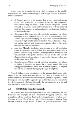 Debugging at the ESL
28
In this book, the reasoning hierarchy shall be adapted to the specific
requirements and conditions of debugging ESL designs in terms of SystemC
model descriptions:
„ Deduction. As soon as the designer has written syntactical correct
source code, hypotheses can be deduced from the code without the
need for simulating the model. A static analyzer for SystemC, which
is based on a generic static analysis framework, performs different
analyses, This concerns an analysis of coding standards and the check
for functional errors.
„ Observation. The observation of a particular simulation run of the
developed system model is supported by a high-level debug flow.
Various sophisticated debugging and exploration features support the
designer in exploring the actual simulation state. A SystemC debug-
ger, debug patterns, and visualization features allow a fast error
detection, location, and correction.
„ Induction. Multiple simulation runs generate a set of simulation
traces. The traces are used to deduce from a number of concrete runs
general abstractions by means of design properties. Properties, that
are generated on the golden reference model, can be later used to
check the functional correctness of more refined design models, e.g.
the hardware part at RTL.
„
Figure 2.4 illustrates the classification of the introduced debugging tech-
niques in an ESL design flow (see Figure 2.1). There, a technique shall be
used as soon as the preconditions for its usage are given (see Figure 1.4). Each
technique is implemented by a prototypical tool for SystemC to demonstrate
its effectiveness and efficiency. Generally, the techniques aim at a fast and
easy location of errors in the system model.
3.4 SIMD Data Transfer Example
An example, that is used throughout the book, shall demonstrate the par-
ticularities and strengths of each introduced debugging technique. The
example models the simplified data transfer between the cache of a Processor
Unit and a global Shared Memory of an Single Instruction Multiple Data
(SIMD) processor design. Figure 2.5 shows the general architecture of the
Experimentation. Using a set of controlled simulation runs allows
to SystemC to automate debugging of design descriptions.
to isolate failure-inducing causes in a system model. The delta
debugging algorithm of Zeller and Hildebrandt [ZH02] is adapted
 