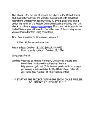 This ebook is for the use of anyone anywhere in the United States
and most other parts of the world at no cost and with almost no
restrictions whatsoever. You may copy it, give it away or re-use it
under the terms of the Project Gutenberg License included with this
ebook or online at www.gutenberg.org. If you are not located in the
United States, you will have to check the laws of the country where
you are located before using this eBook.
Title: Cours familier de Littérature - Volume 21
Author: Alphonse de Lamartine
Release date: October 16, 2012 [eBook #41079]
Most recently updated: October 23, 2024
Language: French
Credits: Produced by Mireille Harmelin, Christine P. Travers and
the Online Distributed Proofreading Team at
http://www.pgdp.net (This file was produced from images
generously made available by the Bibliothèque nationale
de France (BnF/Gallica) at http://gallica.bnf.fr)
*** START OF THE PROJECT GUTENBERG EBOOK COURS FAMILIER
DE LITTÉRATURE - VOLUME 21 ***
 
