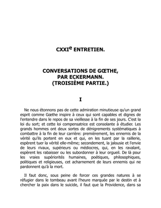 CXXIe ENTRETIEN.
CONVERSATIONS DE GŒTHE,
PAR ECKERMANN.
(TROISIÈME PARTIE.)
I
Ne nous étonnons pas de cette admiration minutieuse qu'un grand
esprit comme Gœthe inspire à ceux qui sont capables et dignes de
l'entendre dans le repos de sa vieillesse à la fin de ses jours. C'est la
loi du sort; et cette loi compensatrice est consolante à étudier. Les
grands hommes ont deux sortes de dénigrements systématiques à
combattre à la fin de leur carrière: premièrement, les ennemis de la
vérité qu'ils portent en eux et qui, en les tuant par la raillerie,
espèrent tuer la vérité elle-même; secondement, la jalousie et l'envie
de leurs rivaux, supérieurs ou médiocres, qui, en les ravalant,
espèrent les rabaisser ou les subordonner à leur orgueil. De là pour
les vraies supériorités humaines, poétiques, philosophiques,
politiques et religieuses, cet acharnement de leurs ennemis qui ne
pardonnent qu'à la mort.
Il faut donc, sous peine de forcer ces grandes natures à se
réfugier dans le tombeau avant l'heure marquée par le destin et à
chercher la paix dans le suicide, il faut que la Providence, dans sa
 