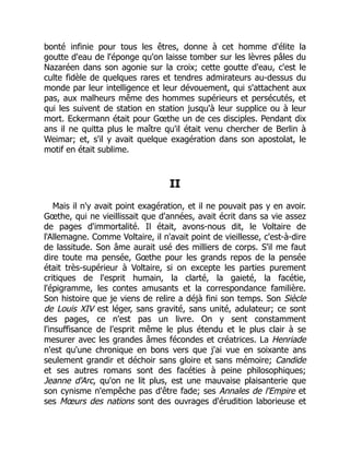 bonté infinie pour tous les êtres, donne à cet homme d'élite la
goutte d'eau de l'éponge qu'on laisse tomber sur les lèvres pâles du
Nazaréen dans son agonie sur la croix; cette goutte d'eau, c'est le
culte fidèle de quelques rares et tendres admirateurs au-dessus du
monde par leur intelligence et leur dévouement, qui s'attachent aux
pas, aux malheurs même des hommes supérieurs et persécutés, et
qui les suivent de station en station jusqu'à leur supplice ou à leur
mort. Eckermann était pour Gœthe un de ces disciples. Pendant dix
ans il ne quitta plus le maître qu'il était venu chercher de Berlin à
Weimar; et, s'il y avait quelque exagération dans son apostolat, le
motif en était sublime.
II
Mais il n'y avait point exagération, et il ne pouvait pas y en avoir.
Gœthe, qui ne vieillissait que d'années, avait écrit dans sa vie assez
de pages d'immortalité. Il était, avons-nous dit, le Voltaire de
l'Allemagne. Comme Voltaire, il n'avait point de vieillesse, c'est-à-dire
de lassitude. Son âme aurait usé des milliers de corps. S'il me faut
dire toute ma pensée, Gœthe pour les grands repos de la pensée
était très-supérieur à Voltaire, si on excepte les parties purement
critiques de l'esprit humain, la clarté, la gaieté, la facétie,
l'épigramme, les contes amusants et la correspondance familière.
Son histoire que je viens de relire a déjà fini son temps. Son Siècle
de Louis XIV est léger, sans gravité, sans unité, adulateur; ce sont
des pages, ce n'est pas un livre. On y sent constamment
l'insuffisance de l'esprit même le plus étendu et le plus clair à se
mesurer avec les grandes âmes fécondes et créatrices. La Henriade
n'est qu'une chronique en bons vers que j'ai vue en soixante ans
seulement grandir et déchoir sans gloire et sans mémoire; Candide
et ses autres romans sont des facéties à peine philosophiques;
Jeanne d'Arc, qu'on ne lit plus, est une mauvaise plaisanterie que
son cynisme n'empêche pas d'être fade; ses Annales de l'Empire et
ses Mœurs des nations sont des ouvrages d'érudition laborieuse et
 