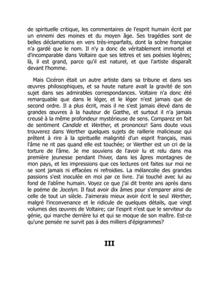 de spirituelle critique, les commentaires de l'esprit humain écrit par
un ennemi des moines et du moyen âge. Ses tragédies sont de
belles déclamations en vers très-imparfaits, dont la scène française
n'a gardé que le nom. Il n'y a donc de véritablement immortel et
d'incomparable dans Voltaire que ses lettres et ses poésies légères;
là, il est grand, parce qu'il est naturel, et que l'artiste disparaît
devant l'homme.
Mais Cicéron était un autre artiste dans sa tribune et dans ses
œuvres philosophiques, et sa haute nature avait la gravité de son
sujet dans ses admirables correspondances. Voltaire n'a donc été
remarquable que dans le léger, et le léger n'est jamais que de
second ordre. Il a plus écrit, mais il ne s'est jamais élevé dans de
grandes œuvres à la hauteur de Gœthe, et surtout il n'a jamais
creusé à la même profondeur mystérieuse de sens. Comparez en fait
de sentiment Candide et Werther, et prononcez! Sans doute vous
trouverez dans Werther quelques sujets de raillerie malicieuse qui
prêtent à rire à la spirituelle malignité d'un esprit français, mais
l'âme ne rit pas quand elle est touchée; or Werther est un cri de la
torture de l'âme. Je me souviens de l'avoir lu et relu dans ma
première jeunesse pendant l'hiver, dans les âpres montagnes de
mon pays, et les impressions que ces lectures ont faites sur moi ne
se sont jamais ni effacées ni refroidies. La mélancolie des grandes
passions s'est inoculée en moi par ce livre. J'ai touché avec lui au
fond de l'abîme humain. Voyez ce que j'ai dit trente ans après dans
le poëme de Jocelyn. Il faut avoir dix âmes pour s'emparer ainsi de
celle de tout un siècle. J'aimerais mieux avoir écrit le seul Werther,
malgré l'inconvenance et le ridicule de quelques détails, que vingt
volumes des œuvres de Voltaire; car l'esprit n'est que le serviteur du
génie, qui marche derrière lui et qui se moque de son maître. Est-ce
qu'une pensée ne survit pas à des milliers d'épigrammes?
III
 