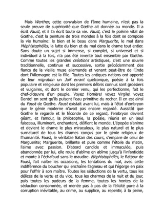 Mais Werther, cette convulsion de l'âme humaine, n'est pas la
seule preuve de supériorité que Gœthe ait donnée au monde. Il a
écrit Faust, et il l'a écrit toute sa vie. Faust, c'est le poëme vital de
Gœthe, c'est la peinture de trois mondes à la fois dont se compose
la vie humaine: le bien et le beau dans Marguerite, le mal dans
Méphistophélès, la lutte du bien et du mal dans le drame tout entier.
Sans doute un sujet si immense, si complet, si universel et si
individuel à la fois, n'a pas été inventé tout ensemble par Gœthe.
Comme toutes les grandes créations artistiques, c'est une œuvre
traditionnelle, continue et successive, sortie précédemment des
flancs de la vieille muse allemande et venant peut-être de l'Inde
dont l'Allemagne est la fille. Toutes les antiques nations ont apporté
de leur migration un Juif errant quelconque, poésie à la fois
populaire et religieuse dont les premiers débris connus sont grossiers
et vulgaires, et dont le dernier venu, qui les perfectionne, fait le
chef-d'œuvre d'un peuple. Voyez Homère! voyez Virgile! voyez
Dante! on sent qu'ils puisent l'eau primitive du rocher. Il en est ainsi
du Faust de Gœthe. Faust existait avant lui, mais à l'état d'embryon
que le génie moderne n'avait pas encore regardé. Aussitôt que
Gœthe le regarde et le féconde de ce regard, l'embryon devient
géant, et l'amour, la philosophie, la poésie, réunis en un seul
faisceau, illuminent, enchantent, déifient le monde. L'épopée s'anime
et devient le drame le plus miraculeux, le plus naturel et le plus
surnaturel de tous les drames conçus par le génie religieux de
l'humanité. Faust, le véritable Satan des cours, s'empare de celui de
Marguerite; Marguerite, brillante et pure comme l'étoile du matin,
l'aime avec passion. D'abord candide et immaculée, puis
abandonnée par lui, elle roule d'abîme en abîme jusqu'à l'infanticide
et monte à l'échafaud sans le maudire. Méphistophélès, le flatteur de
Faust, fait naître les occasions, les tentations du mal, avec cette
indifférence du boucher qui enchaîne l'agneau et qui l'égorge en paix
pour l'offrir à son maître. Toutes les séductions de la vertu, tous les
délices de la vertu et du vice, tous les charmes de la nuit et du jour,
puis toutes les pudeurs de la femme, toutes les hontes de la
séduction consommée, et menée pas à pas de la félicité pure à la
corruption inévitable, au crime, au supplice, au repentir, à la peine,
 