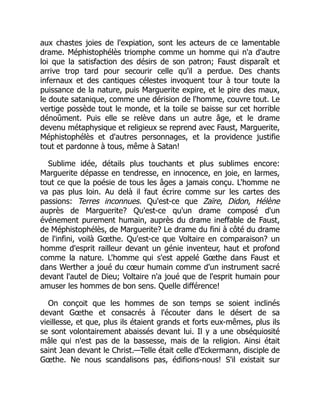 aux chastes joies de l'expiation, sont les acteurs de ce lamentable
drame. Méphistophélès triomphe comme un homme qui n'a d'autre
loi que la satisfaction des désirs de son patron; Faust disparaît et
arrive trop tard pour secourir celle qu'il a perdue. Des chants
infernaux et des cantiques célestes invoquent tour à tour toute la
puissance de la nature, puis Marguerite expire, et le pire des maux,
le doute satanique, comme une dérision de l'homme, couvre tout. Le
vertige possède tout le monde, et la toile se baisse sur cet horrible
dénoûment. Puis elle se relève dans un autre âge, et le drame
devenu métaphysique et religieux se reprend avec Faust, Marguerite,
Méphistophélès et d'autres personnages, et la providence justifie
tout et pardonne à tous, même à Satan!
Sublime idée, détails plus touchants et plus sublimes encore:
Marguerite dépasse en tendresse, en innocence, en joie, en larmes,
tout ce que la poésie de tous les âges a jamais conçu. L'homme ne
va pas plus loin. Au delà il faut écrire comme sur les cartes des
passions: Terres inconnues. Qu'est-ce que Zaïre, Didon, Hélène
auprès de Marguerite? Qu'est-ce qu'un drame composé d'un
événement purement humain, auprès du drame ineffable de Faust,
de Méphistophélès, de Marguerite? Le drame du fini à côté du drame
de l'infini, voilà Gœthe. Qu'est-ce que Voltaire en comparaison? un
homme d'esprit railleur devant un génie inventeur, haut et profond
comme la nature. L'homme qui s'est appelé Gœthe dans Faust et
dans Werther a joué du cœur humain comme d'un instrument sacré
devant l'autel de Dieu; Voltaire n'a joué que de l'esprit humain pour
amuser les hommes de bon sens. Quelle différence!
On conçoit que les hommes de son temps se soient inclinés
devant Gœthe et consacrés à l'écouter dans le désert de sa
vieillesse, et que, plus ils étaient grands et forts eux-mêmes, plus ils
se sont volontairement abaissés devant lui. Il y a une obséquiosité
mâle qui n'est pas de la bassesse, mais de la religion. Ainsi était
saint Jean devant le Christ.—Telle était celle d'Eckermann, disciple de
Gœthe. Ne nous scandalisons pas, édifions-nous! S'il existait sur
 
