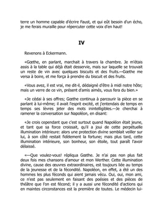 terre un homme capable d'écrire Faust, et qui eût besoin d'un écho,
je me ferais muraille pour répercuter cette voix d'en haut!
IV
Revenons à Eckermann.
«Gœthe, en parlant, marchait à travers la chambre. Je m'étais
assis à la table qui déjà était desservie, mais sur laquelle se trouvait
un reste de vin avec quelques biscuits et des fruits.—Gœthe me
versa à boire, et me força à prendre du biscuit et des fruits.
«Vous avez, il est vrai, me dit-il, dédaigné d'être à midi notre hôte;
mais un verre de ce vin, présent d'amis aimés, vous fera du bien.»
«Je cédai à ses offres; Gœthe continua à parcourir la pièce en se
parlant à lui-même; il avait l'esprit excité, et j'entendais de temps en
temps ses lèvres jeter des mots inintelligibles.—Je cherchai à
ramener la conversation sur Napoléon, en disant:
«Je crois cependant que c'est surtout quand Napoléon était jeune,
et tant que sa force croissait, qu'il a joui de cette perpétuelle
illumination intérieure: alors une protection divine semblait veiller sur
lui, à son côté restait fidèlement la fortune; mais plus tard, cette
illumination intérieure, son bonheur, son étoile, tout paraît l'avoir
délaissé.
«—Que voulez-vous! répliqua Gœthe. Je n'ai pas non plus fait
deux fois mes chansons d'amour et mon Werther. Cette illumination
divine, cause des œuvres extraordinaires, est toujours liée au temps
de la jeunesse et de la fécondité. Napoléon, en effet, a été un des
hommes les plus féconds qui aient jamais vécu. Oui, oui, mon ami,
ce n'est pas seulement en faisant des poésies et des pièces de
théâtre que l'on est fécond; il y a aussi une fécondité d'actions qui
en maintes circonstances est la première de toutes. Le médecin lui-
 