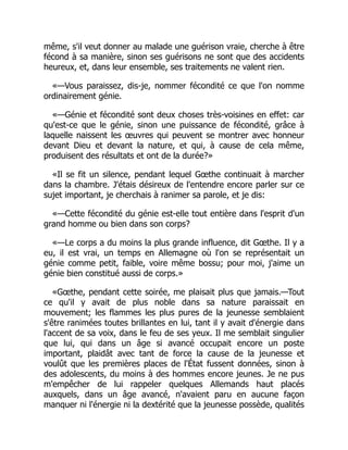 même, s'il veut donner au malade une guérison vraie, cherche à être
fécond à sa manière, sinon ses guérisons ne sont que des accidents
heureux, et, dans leur ensemble, ses traitements ne valent rien.
«—Vous paraissez, dis-je, nommer fécondité ce que l'on nomme
ordinairement génie.
«—Génie et fécondité sont deux choses très-voisines en effet: car
qu'est-ce que le génie, sinon une puissance de fécondité, grâce à
laquelle naissent les œuvres qui peuvent se montrer avec honneur
devant Dieu et devant la nature, et qui, à cause de cela même,
produisent des résultats et ont de la durée?»
«Il se fit un silence, pendant lequel Gœthe continuait à marcher
dans la chambre. J'étais désireux de l'entendre encore parler sur ce
sujet important, je cherchais à ranimer sa parole, et je dis:
«—Cette fécondité du génie est-elle tout entière dans l'esprit d'un
grand homme ou bien dans son corps?
«—Le corps a du moins la plus grande influence, dit Gœthe. Il y a
eu, il est vrai, un temps en Allemagne où l'on se représentait un
génie comme petit, faible, voire même bossu; pour moi, j'aime un
génie bien constitué aussi de corps.»
«Gœthe, pendant cette soirée, me plaisait plus que jamais.—Tout
ce qu'il y avait de plus noble dans sa nature paraissait en
mouvement; les flammes les plus pures de la jeunesse semblaient
s'être ranimées toutes brillantes en lui, tant il y avait d'énergie dans
l'accent de sa voix, dans le feu de ses yeux. Il me semblait singulier
que lui, qui dans un âge si avancé occupait encore un poste
important, plaidât avec tant de force la cause de la jeunesse et
voulût que les premières places de l'État fussent données, sinon à
des adolescents, du moins à des hommes encore jeunes. Je ne pus
m'empêcher de lui rappeler quelques Allemands haut placés
auxquels, dans un âge avancé, n'avaient paru en aucune façon
manquer ni l'énergie ni la dextérité que la jeunesse possède, qualités
 
