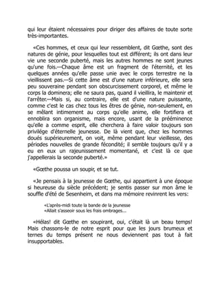 qui leur étaient nécessaires pour diriger des affaires de toute sorte
très-importantes.
«Ces hommes, et ceux qui leur ressemblent, dit Gœthe, sont des
natures de génie, pour lesquelles tout est différent; ils ont dans leur
vie une seconde puberté, mais les autres hommes ne sont jeunes
qu'une fois.—Chaque âme est un fragment de l'éternité, et les
quelques années qu'elle passe unie avec le corps terrestre ne la
vieillissent pas.—Si cette âme est d'une nature inférieure, elle sera
peu souveraine pendant son obscurcissement corporel, et même le
corps la dominera; elle ne saura pas, quand il vieillira, le maintenir et
l'arrêter.—Mais si, au contraire, elle est d'une nature puissante,
comme c'est le cas chez tous les êtres de génie, non-seulement, en
se mêlant intimement au corps qu'elle anime, elle fortifiera et
ennoblira son organisme, mais encore, usant de la prééminence
qu'elle a comme esprit, elle cherchera à faire valoir toujours son
privilége d'éternelle jeunesse. De là vient que, chez les hommes
doués supérieurement, on voit, même pendant leur vieillesse, des
périodes nouvelles de grande fécondité; il semble toujours qu'il y a
eu en eux un rajeunissement momentané, et c'est là ce que
j'appellerais la seconde puberté.»
«Gœthe poussa un soupir, et se tut.
«Je pensais à la jeunesse de Gœthe, qui appartient à une époque
si heureuse du siècle précédent; je sentis passer sur mon âme le
souffle d'été de Sesenheim, et dans ma mémoire revinrent les vers:
«L'après-midi toute la bande de la jeunesse
«Allait s'asseoir sous les frais ombrages...
«Hélas! dit Gœthe en soupirant, oui, c'était là un beau temps!
Mais chassons-le de notre esprit pour que les jours brumeux et
ternes du temps présent ne nous deviennent pas tout à fait
insupportables.
 