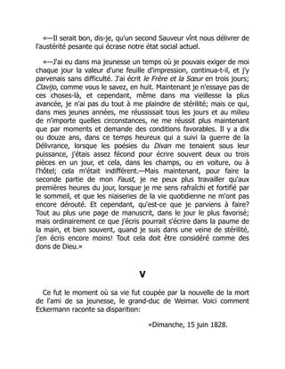 «—Il serait bon, dis-je, qu'un second Sauveur vînt nous délivrer de
l'austérité pesante qui écrase notre état social actuel.
«—J'ai eu dans ma jeunesse un temps où je pouvais exiger de moi
chaque jour la valeur d'une feuille d'impression, continua-t-il, et j'y
parvenais sans difficulté. J'ai écrit le Frère et la Sœur en trois jours;
Clavijo, comme vous le savez, en huit. Maintenant je n'essaye pas de
ces choses-là, et cependant, même dans ma vieillesse la plus
avancée, je n'ai pas du tout à me plaindre de stérilité; mais ce qui,
dans mes jeunes années, me réussissait tous les jours et au milieu
de n'importe quelles circonstances, ne me réussit plus maintenant
que par moments et demande des conditions favorables. Il y a dix
ou douze ans, dans ce temps heureux qui a suivi la guerre de la
Délivrance, lorsque les poésies du Divan me tenaient sous leur
puissance, j'étais assez fécond pour écrire souvent deux ou trois
pièces en un jour, et cela, dans les champs, ou en voiture, ou à
l'hôtel; cela m'était indifférent.—Mais maintenant, pour faire la
seconde partie de mon Faust, je ne peux plus travailler qu'aux
premières heures du jour, lorsque je me sens rafraîchi et fortifié par
le sommeil, et que les niaiseries de la vie quotidienne ne m'ont pas
encore dérouté. Et cependant, qu'est-ce que je parviens à faire?
Tout au plus une page de manuscrit, dans le jour le plus favorisé;
mais ordinairement ce que j'écris pourrait s'écrire dans la paume de
la main, et bien souvent, quand je suis dans une veine de stérilité,
j'en écris encore moins! Tout cela doit être considéré comme des
dons de Dieu.»
V
Ce fut le moment où sa vie fut coupée par la nouvelle de la mort
de l'ami de sa jeunesse, le grand-duc de Weimar. Voici comment
Eckermann raconte sa disparition:
«Dimanche, 15 juin 1828.
 