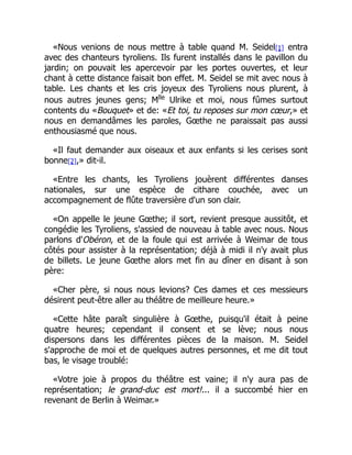«Nous venions de nous mettre à table quand M. Seidel[1] entra
avec des chanteurs tyroliens. Ils furent installés dans le pavillon du
jardin; on pouvait les apercevoir par les portes ouvertes, et leur
chant à cette distance faisait bon effet. M. Seidel se mit avec nous à
table. Les chants et les cris joyeux des Tyroliens nous plurent, à
nous autres jeunes gens; Mlle
Ulrike et moi, nous fûmes surtout
contents du «Bouquet» et de: «Et toi, tu reposes sur mon cœur,» et
nous en demandâmes les paroles, Gœthe ne paraissait pas aussi
enthousiasmé que nous.
«Il faut demander aux oiseaux et aux enfants si les cerises sont
bonne[2],» dit-il.
«Entre les chants, les Tyroliens jouèrent différentes danses
nationales, sur une espèce de cithare couchée, avec un
accompagnement de flûte traversière d'un son clair.
«On appelle le jeune Gœthe; il sort, revient presque aussitôt, et
congédie les Tyroliens, s'assied de nouveau à table avec nous. Nous
parlons d'Obéron, et de la foule qui est arrivée à Weimar de tous
côtés pour assister à la représentation; déjà à midi il n'y avait plus
de billets. Le jeune Gœthe alors met fin au dîner en disant à son
père:
«Cher père, si nous nous levions? Ces dames et ces messieurs
désirent peut-être aller au théâtre de meilleure heure.»
«Cette hâte paraît singulière à Gœthe, puisqu'il était à peine
quatre heures; cependant il consent et se lève; nous nous
dispersons dans les différentes pièces de la maison. M. Seidel
s'approche de moi et de quelques autres personnes, et me dit tout
bas, le visage troublé:
«Votre joie à propos du théâtre est vaine; il n'y aura pas de
représentation; le grand-duc est mort!... il a succombé hier en
revenant de Berlin à Weimar.»
 