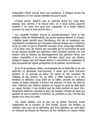 irréparable s'était creusé dans son existence. Il éloigna toutes les
consolations et n'en voulut entendre d'aucune sorte.
«J'avais pensé, disait-il, que je partirais avant lui; mais Dieu
dispose tout comme il le trouve bien, et à nous autres pauvres
mortels il ne reste rien qu'à tout supporter, et à rester debout
comme il le veut et tant qu'il le veut.»
«La nouvelle funèbre trouva la grande-duchesse mère à son
château d'été de Wilhelmsthal; les jeunes princes étaient en Russie.
—Gœthe partit bientôt pour Dornbourg, afin de se soustraire aux
impressions troublantes qui l'auraient entouré chaque jour à Weimar,
et de se créer un genre d'activité nouveau et un entourage différent.
—Il lui était venu de France des nouvelles qui le touchaient de près
et qui avaient réveillé son attention; elles l'avaient ramené une fois
encore vers la théorie du développement des plantes.—Dans son
séjour champêtre il se trouvait très-bien placé pour ces études,
puisqu'à chaque pas qu'il faisait dehors il rencontrait la végétation la
plus luxuriante de vignes grimpantes et de plantes sarmenteuses.
Je lui fis là quelques visites, accompagné de sa belle-fille et de son
petit-fils.—Il paraissait très-heureux; il disait qu'il était très-bien
portant, et ne pouvait se lasser de vanter le site ravissant du
château et des jardins. Et, en effet, à cette hauteur, on a des
fenêtres le délicieux coup d'œil de la vallée, animée de tableaux
variés; la Saale serpente à travers les prairies; en face, du côté de
l'est, s'élèvent des collines boisées; le regard se perd au delà dans
un vague lointain; il est évident que de cette position on peut très-
facilement observer, pendant le jour, les nuages chargés de pluie qui
passent et vont se perdre à l'horizon, et, pendant la nuit, l'armée des
étoiles et le lever du soleil.
«Ici, disait Gœthe, nuit et jour j'ai du plaisir. Souvent, avant
l'apparition de la lumière, je suis éveillé, j'ouvre ma fenêtre; je
rassasie mes yeux de la splendeur des trois planètes qui sont dans
ce moment au-dessus de l'horizon; je me rafraîchis en voyant l'éclat
 
