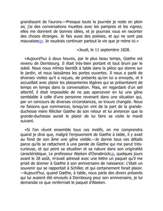 grandissant de l'aurore.—Presque toute la journée je reste en plein
air, j'ai des conversations muettes avec les pampres et les vignes;
elles me donnent de bonnes idées, et je pourrais vous en raconter
des choses étranges. Je fais aussi des poésies, et qui ne sont pas
mauvaises[3]. Je voudrais continuer partout la vie que je mène ici.»
«Jeudi, le 11 septembre 1828.
«Aujourd'hui à deux heures, par le plus beau temps, Gœthe est
revenu de Dornbourg. Il était très-bien portant et tout bruni par le
soleil. Nous nous mîmes bientôt à table dans la pièce qui donne sur
le jardin, et nous laissâmes les portes ouvertes. Il nous a parlé de
diverses visites qu'il a reçues, de présents qu'on lui a envoyés, et il
accueillait avec plaisir les plaisanteries légères qui se présentaient de
temps en temps dans la conversation. Mais, en regardant d'un œil
attentif, il était impossible de ne pas apercevoir en lui une gêne
semblable à celle d'une personne revenant dans une situation qui,
par un concours de diverses circonstances, se trouve changée. Nous
ne faisions que commencer, lorsqu'on vint de la part de la grande-
duchesse mère féliciter Gœthe de son retour et lui annoncer que la
grande-duchesse aurait le plaisir de lui faire sa visite le mardi
suivant.
«Si l'on réunit ensemble tous ces motifs, on me comprendra
quand je dirai que, malgré l'enjouement de Gœthe à table, il y avait
au fond de son âme une gêne visible.—Je donne tous ces détails
parce qu'ils se rattachent à une parole de Gœthe qui me parut très-
curieuse, et qui peint sa situation et sa nature dans son originalité
caractéristique. Le professeur Abeken d'Osnabrück[4], quelques jours
avant le 28 août, m'avait adressé avec une lettre un paquet qu'il me
priait de donner à Gœthe à son anniversaire de naissance: c'était un
souvenir qui se rapportait à Schiller, et qui certainement ferait plaisir.
—Aujourd'hui, quand Gœthe, à table, nous parla des divers présents
qui lui avaient été envoyés à Dornbourg pour son anniversaire, je lui
demandai ce que renfermait le paquet d'Abeken.
 