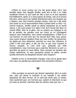 «C'était un envoi curieux qui m'a fait grand plaisir, dit-il. Une
aimable dame chez laquelle Schiller avait pris le thé a eu l'idée
excellente d'écrire ce qu'il avait dit. Elle a tout vu et tout reproduit
très-fidèlement; après un si long espace de temps, cela se lit encore
très-bien, parce qu'on est replacé directement dans une situation qui
a disparu, avec tant d'autres grandes choses, mais qui a été saisie
avec toute sa vie et heureusement fixée à jamais dans ce récit.—Là,
comme toujours, Schiller paraît en pleine possession de sa haute
nature; il est aussi grand à la table à thé qu'il l'aurait été dans un
conseil d'État. Rien ne le gêne, rien ne resserre ou n'abaisse le vol
de sa pensée; les grandes vues qui vivent en lui s'échappent
toujours sans restrictions, sans vaines considérations.—C'était là un
vrai homme! et c'est ainsi que l'on devrait être! Mais nous autres,
nous avons toujours quelque chose qui nous arrête; les personnes,
les objets qui nous entourent, exercent sur nous leur influence; la
cuiller à thé nous gêne, si elle est d'or, et que nous croyions la
trouver d'argent, et c'est ainsi que, paralysés par mille
considérations, nous n'arrivons pas à exprimer librement ce qu'il y a
peut-être de grand en nous-même. Nous sommes les esclaves des
choses extérieures, et nous paraissons grands ou petits, suivant
qu'elles diminuent ou élargissent devant nous l'espace!»
«Gœthe se tut, la conversation changea, mais moi je gardai dans
mon cœur ces paroles qui exprimaient mes convictions intimes.»
VI
«Mes ouvrages ne peuvent pas devenir populaires, dit-il un autre
soir; celui qui pense le contraire et qui travaille à les rendre
populaires est dans l'erreur. Ils ne sont pas écrits pour la masse,
mais seulement pour ces hommes qui, voulant et cherchant ce que
j'ai voulu et cherché, marchent dans les mêmes voies que moi...»
 