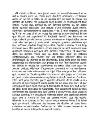 «Il voulait continuer; une jeune dame qui entra l'interrompit et se
mit à causer avec lui. J'allai avec d'autres personnes, et bientôt
après on se mit à table. Je ne saurais dire de quoi on causa, les
paroles de Gœthe me restaient dans l'esprit et m'occupaient tout
entier.—«C'est vrai, pensais-je, un écrivain comme lui, un esprit
d'une pareille élévation, une nature d'une étendue aussi infinie,
comment deviendraient-ils populaires?—Et, à bien regarder, est-ce
qu'il n'en est pas ainsi de toutes les œuvres extraordinaires? Est-ce
que Mozart est populaire? Et Raphaël, l'est-il? Les hommes ne
s'approchent parfois de ces sources immenses et inépuisables de vie
spirituelle que pour y venir saisir quelques gouttes précieuses qui
leur suffisent pendant longtemps.—Oui, Gœthe a raison! Il est trop
immense pour être populaire, et ses œuvres ne sont destinées qu'à
quelques hommes occupés des mêmes recherches, et marchant
dans les mêmes voies que lui. Elles sont pour les natures
contemplatives, qui veulent sur ses traces pénétrer dans les
profondeurs du monde et de l'humanité. Elles sont pour les êtres
passionnés qui demandent aux poëtes de leur faire éprouver toutes
les délices et toutes les souffrances du cœur. Elles sont pour les
jeunes poëtes, désireux d'apprendre comment on se représente,
comment on traite artistement un sujet. Elles sont pour les critiques,
qui trouvent là d'après quelles maximes on doit juger, et comment
on peut rendre intéressante et agréable la simple analyse d'un livre.
Elles sont pour l'artiste, parce qu'elles donnent de la clarté à ses
pensées et lui enseignent quels sujets ont un sens pour l'art, et par
conséquent quels sont ceux qu'il doit traiter et ceux qu'il doit laisser
de côté. Elles sont pour le naturaliste, non-seulement parce qu'elles
renferment les grandes lois que Gœthe a découvertes, mais aussi et
surtout parce qu'il y trouvera la méthode qu'un bon esprit doit suivre
pour que la nature lui livre ses secrets.—Ainsi tous les esprits
dévoués à la science, à l'art, seront reçus comme hôtes à la table
que garnissent richement les œuvres de Gœthe, et dans leurs
créations se reconnaîtra l'influence de cette source commune de
lumière et de vie à laquelle ils auront puisé!»
 
