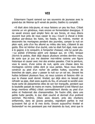VII
Eckermann l'ayant ramené sur ses souvenirs de jeunesse avec le
grand-duc de Weimar qu'il venait de perdre, Gœthe s'y complaît:
«Il était alors très-jeune, et nous faisions un peu les fous. C'était
comme un vin généreux, mais encore en fermentation énergique. Il
ne savait encore quel emploi faire de ses forces, et nous étions
souvent tout près de nous casser le cou.—Courir à cheval à bride
abattue par-dessus les haies, les fossés, les rivières, monter et
descendre les montagnes pendant des journées, camper la nuit en
plein vent, près d'un feu allumé au milieu des bois, c'étaient là ses
goûts. Être né héritier d'un duché, cela lui était fort égal, mais avoir
à le gagner, à le conquérir, à l'emporter d'assaut, cela lui aurait plu.
—La poésie d'Ilmenau peint une époque qui, en 1783, lorsque
j'écrivis la poésie, était déjà depuis plusieurs années derrière nous,
de sorte que je pus me dessiner moi-même comme une figure
historique et causer avec moi des années passées. C'est la peinture,
vous le savez, d'une scène de nuit, après une chasse dans les
montagnes comme celles dont je vous parlais. Nous nous étions
construit au pied d'un rocher de petites huttes, couvertes de
branches de sapin, pour y passer la nuit sur un sol sec. Devant les
huttes brûlaient plusieurs feux, où nous cuisions et faisions rôtir ce
que la chasse avait donné. Knebel, qui déjà alors ne laissait pas
refroidir sa pipe, était assis auprès du feu, et amusait la société avec
toute sorte de plaisanteries dites de son ton tranquille, pendant que
la bouteille passait de mains en mains. Seckendorf (c'est l'élancé aux
longs membres effilés) s'était commodément étendu au pied d'un
arbre et fredonnait des chansonnettes. De l'autre côté, dans une
petite hutte pareille, le duc était couché et dormait d'un profond
sommeil. Moi-même, j'étais assis devant, près des charbons
enflammés, dans de graves pensées, regrettant parfois le mal
qu'avaient fait çà et là mes écrits. Encore aujourd'hui Knebel et
Seckendorf ne me paraissent pas mal dessinés du tout, ainsi que le
 